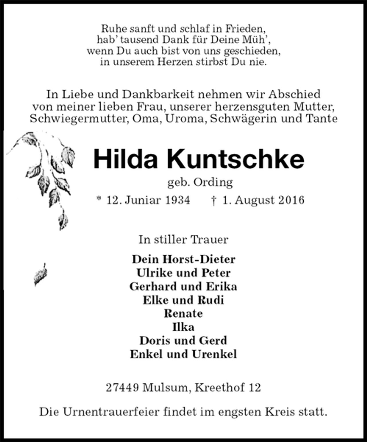 <p>Ruhe sanft und schlaf in Frieden,<br />hab’ tausend Dank für Deine Müh’,<br />wenn Du auch bist von uns geschieden,<br />in unserem Herzen stirbst Du nie.<br />In Liebe und Dankbarkeit nehmen wir Abschied<br />von meiner lieben Frau, unserer herzensguten Mutter,<br />Schwiegermutter, Oma, Uroma, Schwägerin und Tante<br />Hilda Kuntschke<br />geb. Ording<br />* 12. Juniar 1934 † 1. August 2016<br />In stiller Trauer<br />Dein Horst-Dieter<br />Ulrike und Peter<br />Gerhard und Erika<br />Elke und Rudi<br />Renate<br />Ilka<br />Doris und Gerd<br />Enkel und Urenkel<br />27449 Mulsum, Kreethof 12<br />Die Urnentrauerfeier findet im engsten Kreis statt.</p>