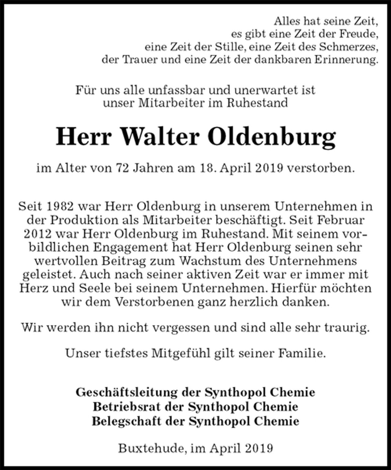 <p>Alles hat seine Zeit,<br />es gibt eine Zeit der Freude,<br />eine Zeit der Stille, eine Zeit des Schmerzes,<br />der Trauer und eine Zeit der dankbaren Erinnerung.<br />Für uns alle unfassbar und unerwartet ist<br />unser Mitarbeiter im Ruhestand<br />Herr Walter Oldenburg<br />im Alter von 72 Jahren am 18. April 2019 verstorben.</p><p>Seit 1982 war Herr Oldenburg in unserem Unternehmen in der Produktion als Mitarbeiter beschäftigt. Seit Februar 2012 war Herr Oldenburg im Ruhestand. Mit seinem vorbildlichen Engagement hat Herr Oldenburg seinen sehr wertvollen Beitrag zum Wachstum des Unternehmens<br />geleistet. Auch nach seiner aktiven Zeit war er immer mit Herz und Seele bei seinem Unternehmen. Hierfür möchten wir dem Verstorbenen ganz herzlich danken.</p><p>Wir werden ihn nicht vergessen und sind alle sehr traurig.</p><p>Unser tiefstes Mitgefühl gilt seiner Familie.</p><p>Geschäftsleitung der Synthopol Chemie<br />Betriebsrat der Synthopol Chemie<br />Belegschaft der Synthopol Chemie<br />Buxtehude, im April 2019</p>