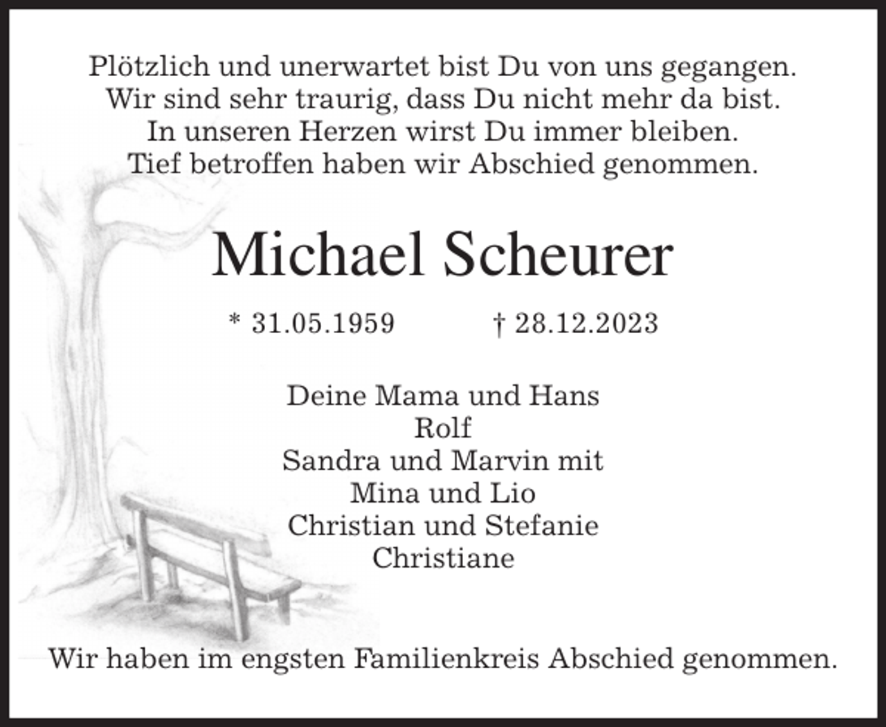 <p>Plötzlich und unerwartet bist Du von uns gegangen.<br />Wir sind sehr traurig, dass Du nicht mehr da bist.<br />In unseren Herzen wirst Du immer bleiben.<br />Tief betroffen haben wir Abschied genommen.<br />Michael Scheurer<br />* 31.05.1959 † 28.12.2023<br />Deine Mama und Hans<br />Rolf<br />Sandra und Marvin mit<br />Mina und Lio<br />Christian und Stefanie<br />Christiane</p><p>Wir haben im engsten Familienkreis Abschied genommen.</p>