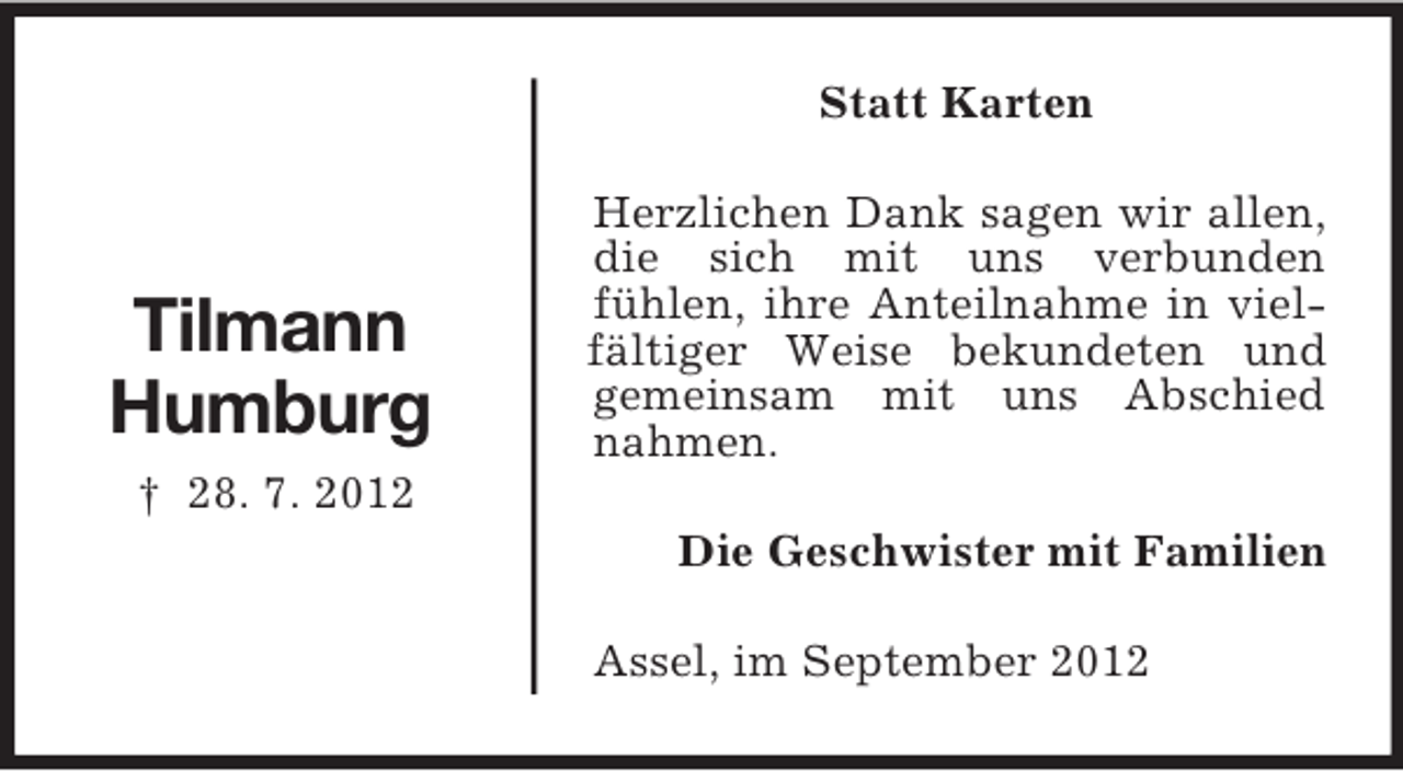 <p>Tilmann<br />Humburg<br />† 28. 7. 2012<br />Statt Karten<br />Herzlichen Dank sagen wir allen, die sich mit uns verbunden<br />fühlen, ihre Anteilnahme in viel-fältiger Weise bekundeten und gemeinsam mit uns Abschied nahmen.<br />Die Geschwister mit Familien<br />Assel, im September 2012</p>