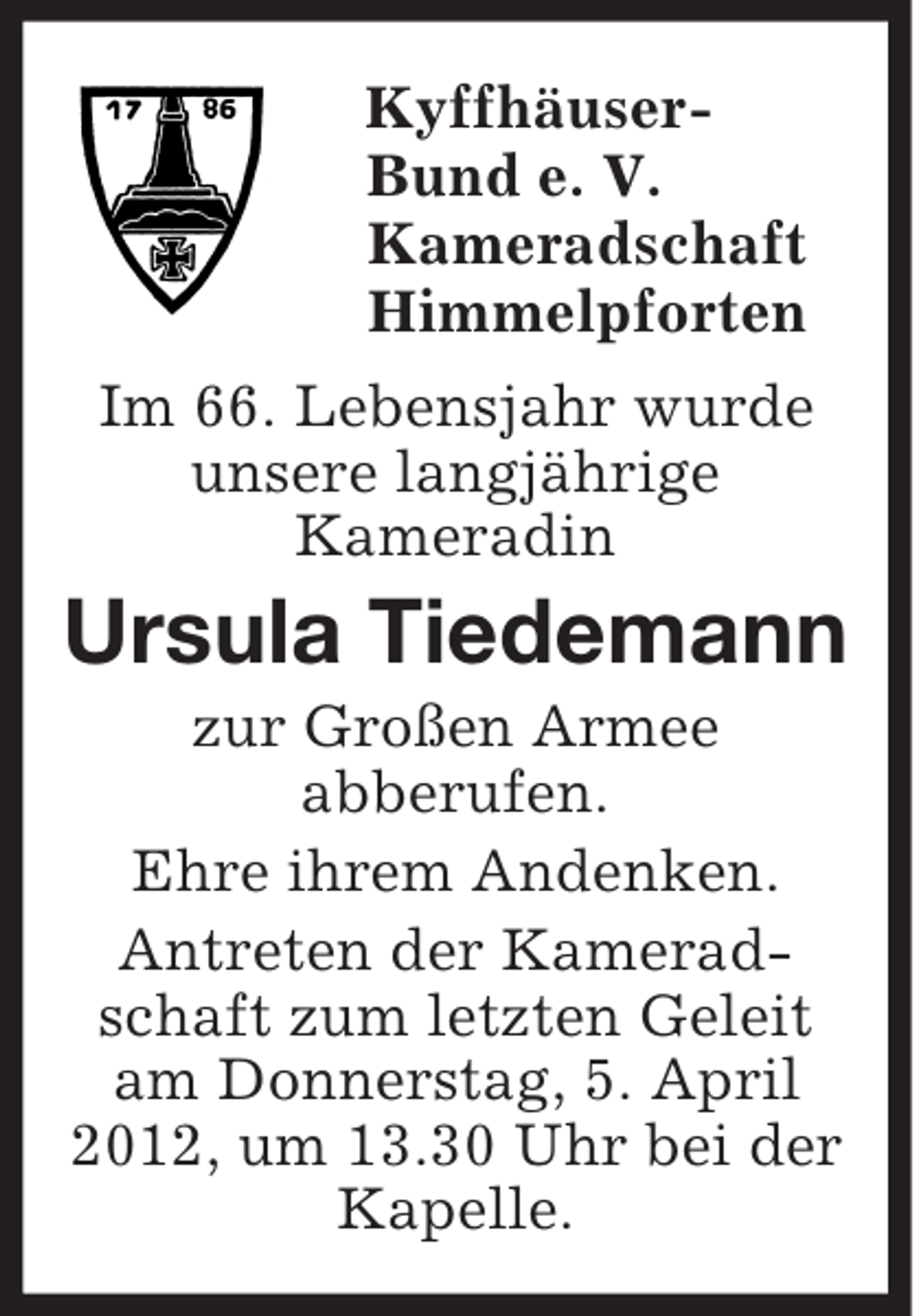 <p>Kyffhäuser-<br />Bund e. V.<br />Kameradschaft<br />Himmelpforten<br />Im 66. Lebensjahr wurde<br />unsere langjährige<br />Kameradin<br />Ursula Tiedemann<br />zur Großen Armee<br />abberufen.<br />Ehre ihrem Andenken.<br />Antreten der Kameradschaft zum letzten Geleit am Donnerstag, 5. April 2012, um 13.30 Uhr bei der Kapelle.</p>