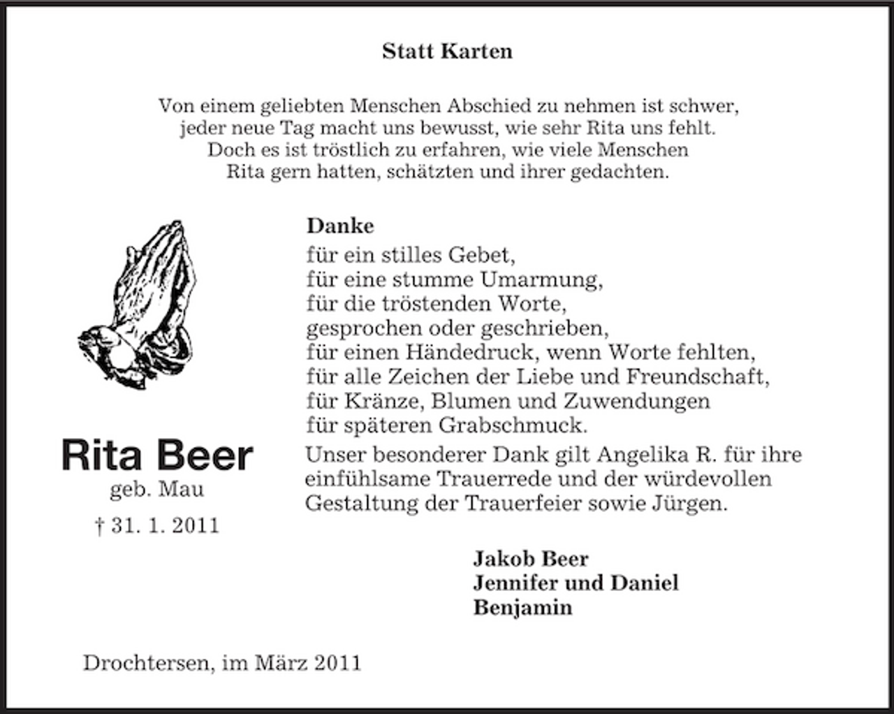 <p>Rita Beer<br />geb. Mau<br />† 31. 1. 2011<br />Statt Karten<br />Von einem geliebten Menschen Abschied zu nehmen ist schwer,<br />jeder neue Tag macht uns bewusst, wie sehr Rita uns fehlt.<br />Doch es ist tröstlich zu erfahren, wie viele Menschen<br />Rita gern hatten, schätzten und ihrer gedachten.<br />Danke<br />für ein stilles Gebet,<br />für eine stumme Umarmung,<br />für die tröstenden Worte,<br />gesprochen oder geschrieben,<br />für einen Händedruck, wenn Worte fehlten,<br />für alle Zeichen der Liebe und Freundschaft,<br />für Kränze, Blumen und Zuwendungen<br />für späteren Grabschmuck.<br />Unser besonderer Dank gilt Angelika R. für ihre einfühlsame Trauerrede und der würdevollen<br />Gestaltung der Trauerfeier sowie Jürgen.<br />Jakob Beer<br />Jennifer und Daniel<br />Benjamin<br />Drochtersen, im März 2011</p>