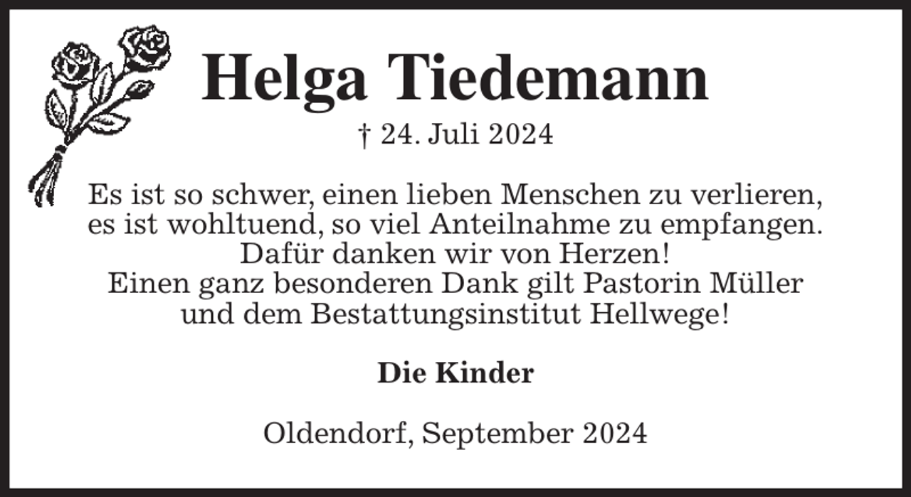 <p>Helga Tiedemann<br />† 24. Juli 2024<br />Es ist so schwer, einen lieben Menschen zu verlieren,<br />es ist wohltuend, so viel Anteilnahme zu empfangen.<br />Dafür danken wir von Herzen!<br />Einen ganz besonderen Dank gilt Pastorin Müller<br />und dem Bestattungsinstitut Hellwege!<br />Die Kinder<br />Oldendorf, September 2024</p>