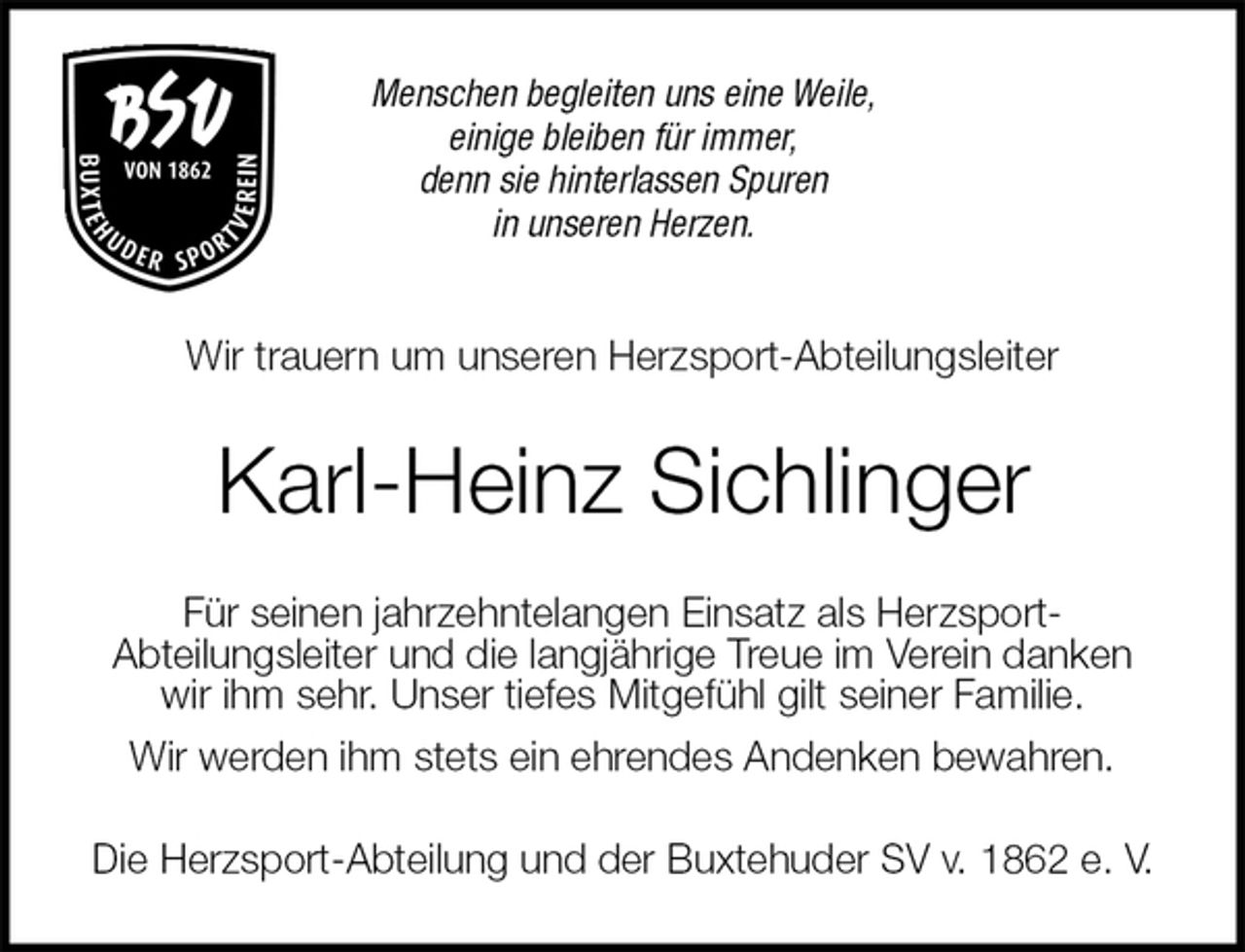 <p>Menschen begleiten uns eine Weile,<br />einige bleiben für immer,<br />denn sie hinterlassen Spuren<br />in unseren Herzen.<br />Wir trauern um unseren Herzsport-Abteilungsleiter<br />Karl-Heinz Sichlinger<br />Für seinen jahrzehntelangen Einsatz als Herzsport-<br />Abteilungsleiter und die langjährige Treue im Verein danken<br />wir ihm sehr. Unser tiefes Mitgefühl gilt seiner Familie.<br />Wir werden ihm stets ein ehrendes Andenken bewahren.<br />Die Herzsport-Abteilung und der Buxtehuder SV v. 1862 e. V.</p>