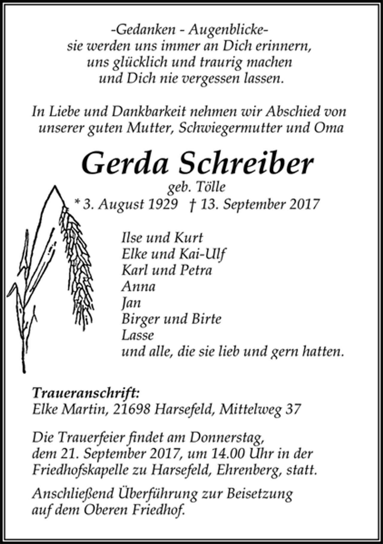 <p>-Gedanken - Augenblicke-<br />sie werden uns immer an Dich erinnern,<br />uns glücklich und traurig machen und Dich nie vergessen lassen<br />In Liebe und Dankbarkeit nehmen wir Abschied von<br />unserer guten Mutter, Schwiegermutter und Oma<br />Gerda Schreiber<br />geb. Tölle<br />* 3. August 1929 † 13. September 2017<br />Ilse und Kurt<br />Elke und Kai-Ulf<br />Karl und Petra<br />Anna<br />Jan<br />Birger und Birte<br />Lasse<br />und alle,die sie lieb und gern hatten.<br />Traueranschrift:<br />Elke Martin, 21698 Harsefeld, Mittelweg 37<br />Die Trauerfeier findet am Donnerstag, dem 21. September 2017,<br />um 14.00 Uhr in der Friedhofskapelle zu Harsefeld,<br />Ehrenberg, statt.<br />Anschließend Überführung zur Beisetzung auf dem Oberen<br />Friedhof.</p>