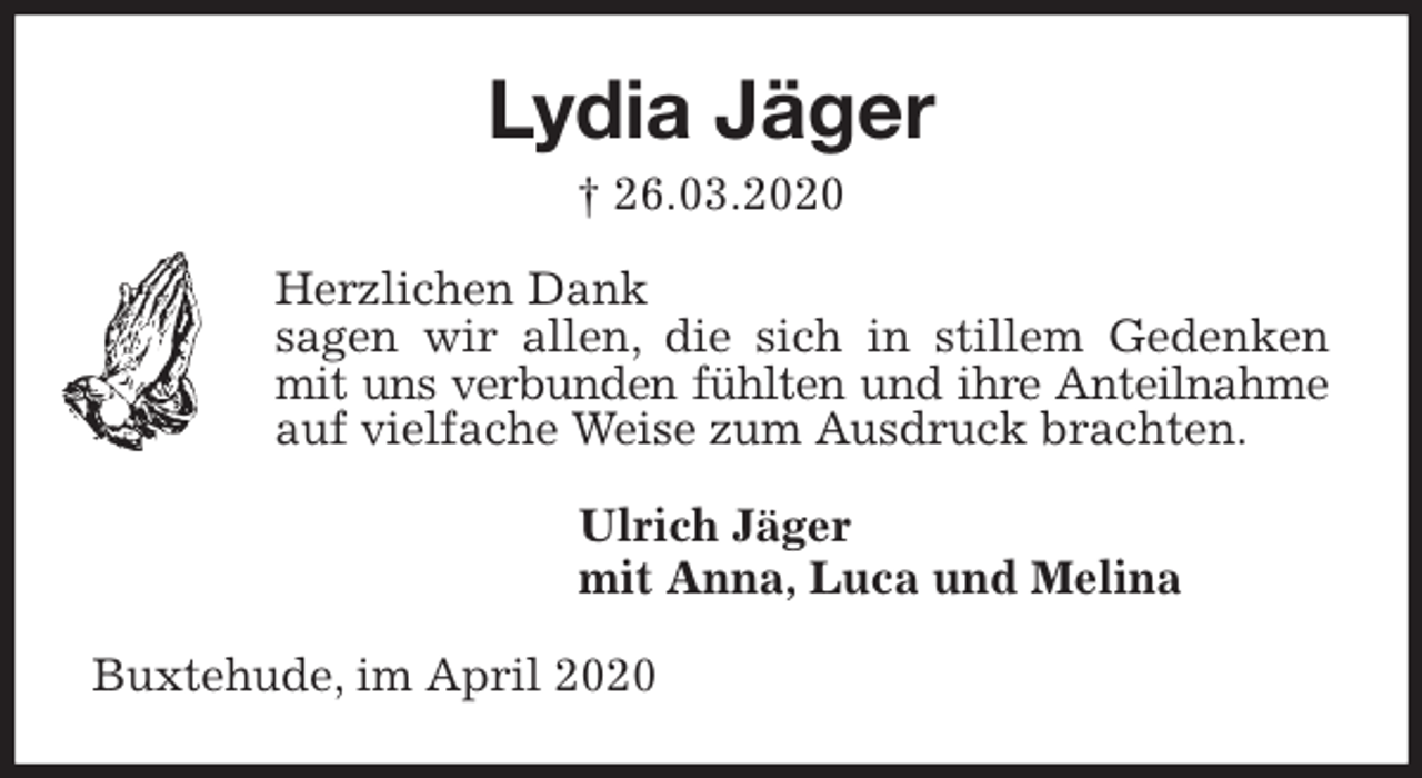 <p>Lydia Jäger<br />† 26.03.2020<br />Herzlichen Dank<br />sagen wir allen, die sich in stillem Gedenken mit uns verbunden fühlten und ihre Anteilnahme auf vielfache Weise zum Ausdruck brachten.<br />Ulrich Jäger<br />mit Anna, Luca und Melina<br />Buxtehude, im April 2020</p>