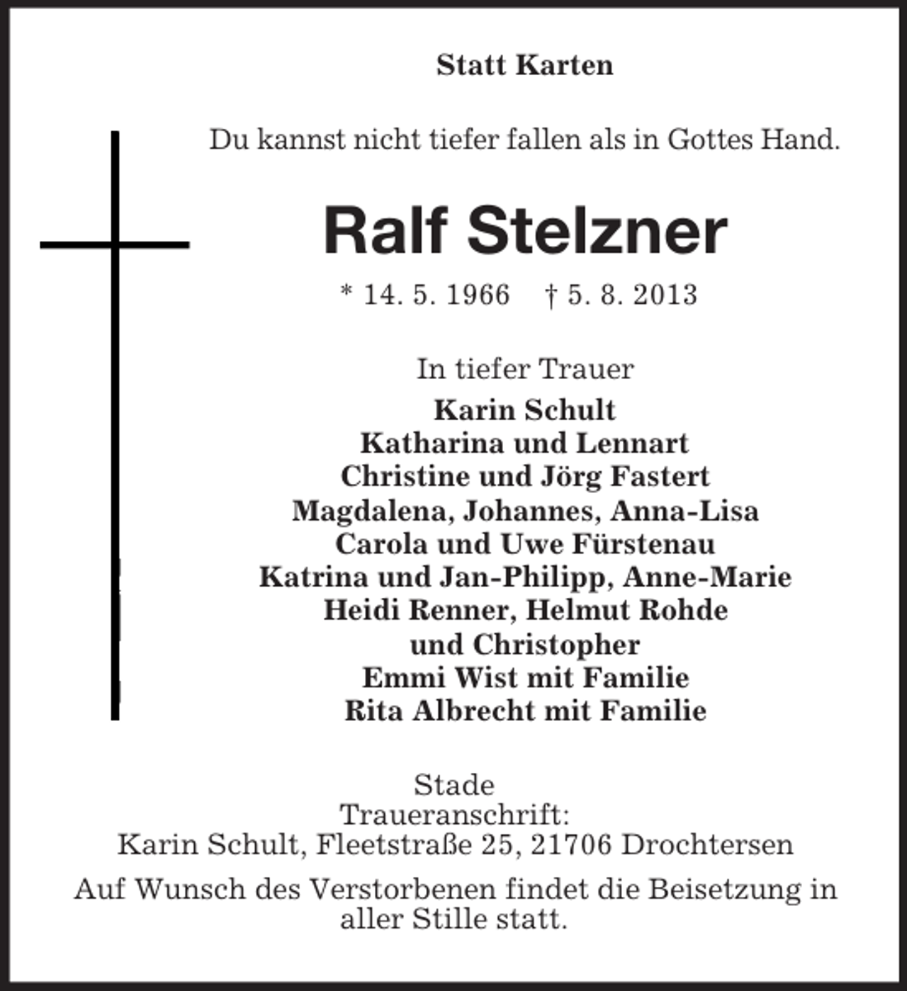 <p>Statt Karten<br />Du kannst nicht tiefer fallen als in Gottes Hand.</p><p>Ralf Stelzner<br />* 14. 5. 1966</p><p>† 5. 8. 2013</p><p>In tiefer Trauer<br />Karin Schult<br />Katharina und Lennart<br />Christine und Jörg Fastert<br />Magdalena, Johannes, Anna-Lisa<br />Carola und Uwe Fürstenau<br />Katrina und Jan-Philipp, Anne-Marie<br />Heidi Renner, Helmut Rohde<br />und Christopher<br />Emmi Wist mit Familie<br />Rita Albrecht mit Familie<br />Stade<br />Traueranschrift:<br />Karin Schult, Fleetstraße 25, 21706 Drochtersen<br />Auf Wunsch des Verstorbenen findet die Beisetzung in<br />aller Stille statt.</p>