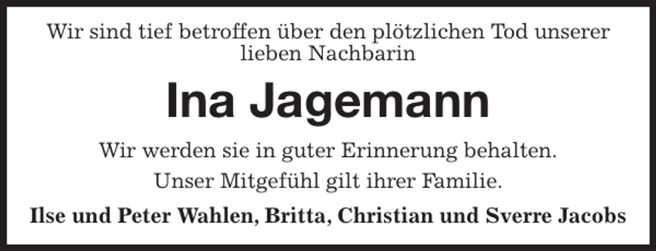 <p>Wir sind tief betroffen über den plötzlichen Tod unserer lieben Nachbarin<br />Ina Jagemann<br />Wir werden sie in guter Erinnerung behalten.<br />Unser Mitgefühl gilt ihrer Familie.<br />Ilse und Peter Wahlen, Britta, Christian und Sverre Jacobs</p>