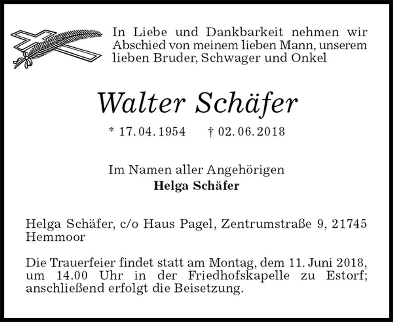 <p>In Liebe und Dankbarkeit nehmen wir Abschied von meinem lieben Mann, unserem lieben Bruder, Schwager und Onkel<br />Walter Schäfer<br />* 17. 04. 1954 † 02. 06. 2018<br />Im Namen aller Angehörigen<br />Helga Schäfer<br />Helga Schäfer, c/o Haus Pagel, Zentrumstraße 9, 21745 Hemmoor</p>
<p>Die Trauerfeier findet statt am Montag, dem 11. Juni 2018, um 14.00 Uhr in der Friedhofskapelle zu Estorf;<br />anschließend erfolgt die Beisetzung.</p>