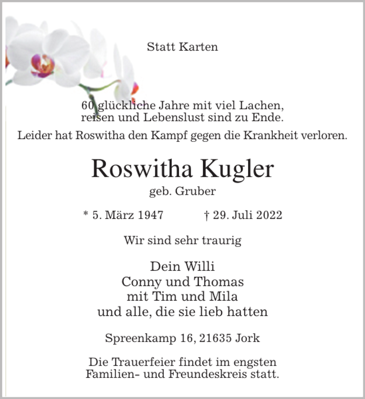 <p>Statt Karten</p><p>60 glückliche Jahre mit viel Lachen,<br />reisen und Lebenslust sind zu Ende.<br />Leider hat Roswitha den Kampf gegen die Krankheit verloren.<br />Roswitha Kugler<br />geb. Gruber<br />* 5. März 1947 † 29. Juli 2022<br />Wir sind sehr traurig</p><p>Dein Willi<br />Conny und Thomas<br />mit Tim und Mila<br />und alle, die sie lieb hatten<br />Spreenkamp 16, 21635 Jork</p><p>Die Trauerfeier findet im engsten<br />Familien- und Freundeskreis statt.</p>