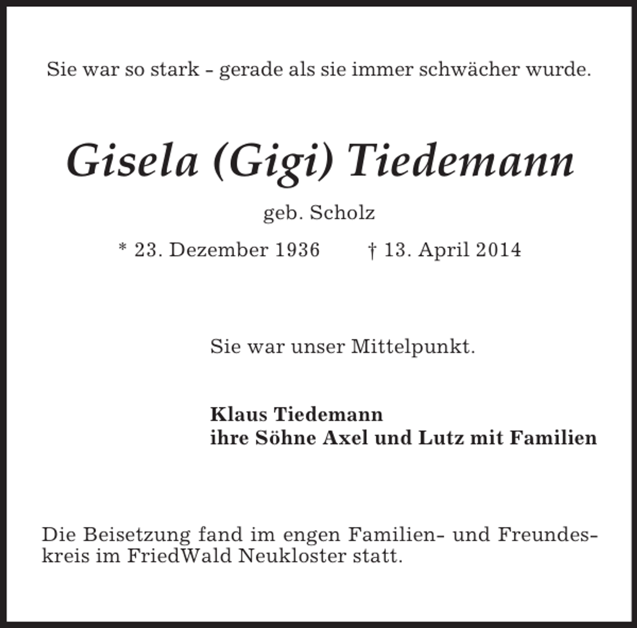 <p>Sie war so stark - gerade als sie immer schwächer wurde.<br />Gisela (Gigi) Tiedemann<br />geb. Scholz<br />* 23. Dezember 1936 † 13. April 2014<br />Sie war unser Mittelpunkt.<br />Klaus Tiedemann<br />ihre Söhne Axel und Lutz mit Familien<br />Die Beisetzung fand im engen Familien- und Freundeskreis im FriedWald Neukloster statt.</p>