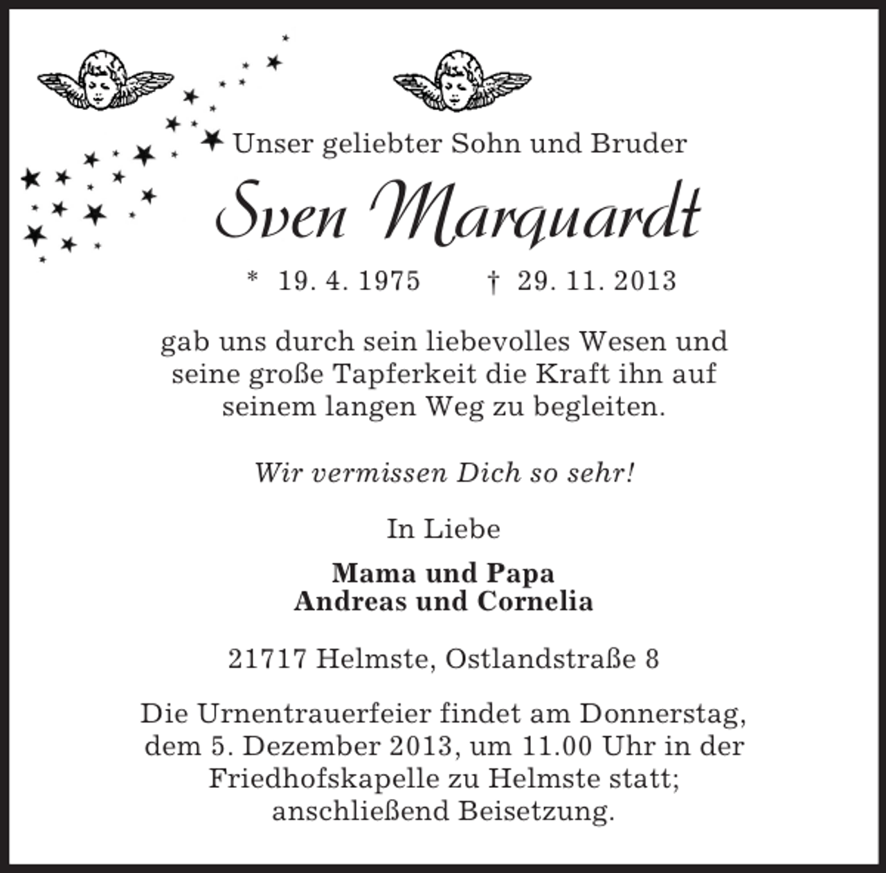 <p>Unser geliebter Sohn und Bruder</p><p>Sven Marquardt<br />* 19. 4. 1975</p><p>† 29. 11. 2013</p><p>gab uns durch sein liebevolles Wesen und<br />seine große Tapferkeit die Kraft ihn auf<br />seinem langen Weg zu begleiten.<br />Wir vermissen Dich so sehr!<br />In Liebe<br />Mama und Papa<br />Andreas und Cornelia<br />21717 Helmste, Ostlandstraße 8<br />Die Urnentrauerfeier findet am Donnerstag,<br />dem 5. Dezember 2013, um 11.00 Uhr in der<br />Friedhofskapelle zu Helmste statt;<br />anschließend Beisetzung.</p>