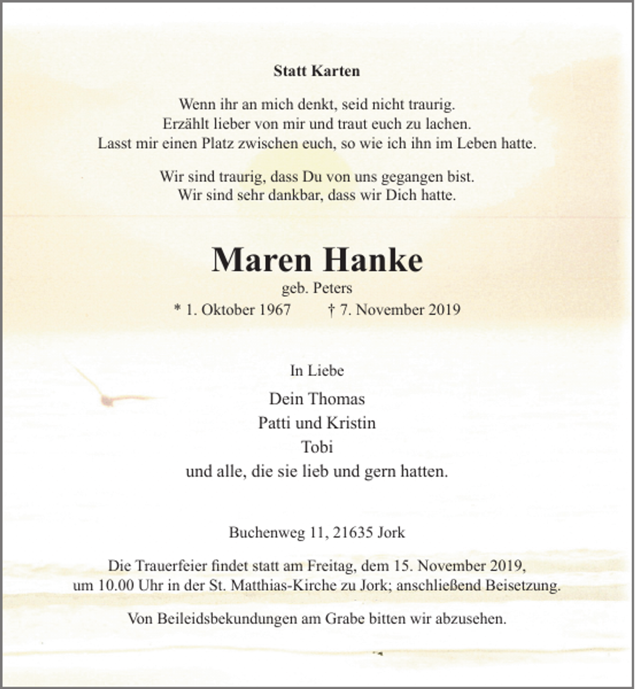 <p>Statt Karten<br />Wenn ihr an mich denkt, seid nicht traurig.<br />Erzählt lieber von mir und traut euch zu lachen.<br />Lasst mir einen Platz zwischen euch, so wie ich ihn im Leben hatte.</p><p>Wir sind traurig, dass Du von uns gegangen bist.<br />Wir sind sehr dankbar, dass wir Dich hatte.</p><p>Maren Hanke<br />geb. Peters<br />* 1. Oktober 1967 + 7. November 2019</p><p>In Liebe</p><p>Dein Thomas<br />Patti und Kristin<br />Tobi<br />und alle, die sie lieb und gern hatten.</p><p>Buchenweg 11, 21635 Jork</p><p>Die Trauerfeier findet statt am Freitag, dem 15. November 2019,<br />um 10.00 Uhr in der St. Matthias-Kirche zu Jork; anschließend Beisetzung.</p><p>Von Beileidsbekundungen am Grabe bitten wir abzusehen.</p>
