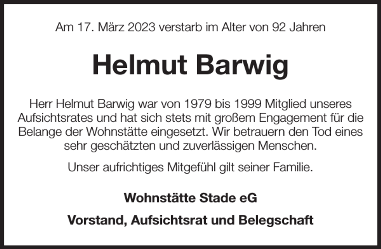 <p>Am 17. März 2023 verstarb im Alter von 92 Jahren<br />Helmut Barwig<br />Herr Helmut Barwig war von 1979 bis 1999 Mitglied unseres<br />Aufsichtsrates und hat sich stets mit großem Engagement für die Belange der Wohnstätte eingesetzt. Wir betrauern den Tod eines sehr geschätzten und zuverlässigen Menschen.<br />Unser aufrichtiges Mitgefühl gilt seiner Familie.<br />Wohnstätte Stade eG<br />Vorstand, Aufsichtsrat und Belegschaft</p>
