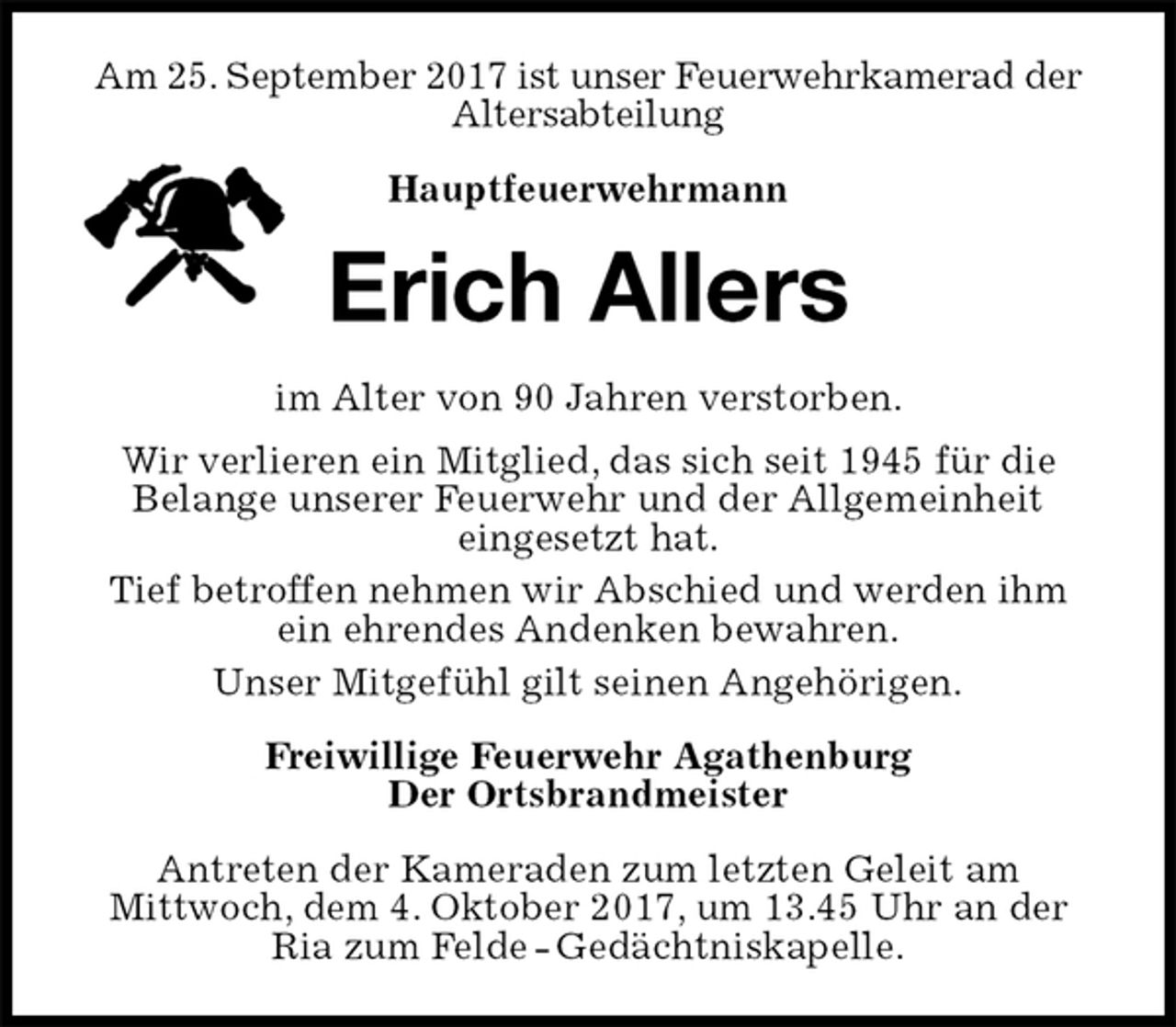 <p>Am 25. September 2017 ist unser Feuerwehrkamerad der Altersabteilung<br />Hauptfeuerwehrmann</p>
<p>Erich Allers<br />im Alter von 90 Jahren verstorben.<br />Wir verlieren ein Mitglied, das sich seit 1945 für die<br />Belange unserer Feuerwehr und der Allgemeinheit<br />eingesetzt hat.<br />Tief betroffen nehmen wir Abschied und werden ihm ein ehrendes Andenken bewahren.<br />Unser Mitgefühl gilt seinen Angehörigen.<br />Freiwillige Feuerwehr Agathenburg<br />Der Ortsbrandmeister<br />Antreten der Kameraden zum letzten Geleit am<br />Mittwoch, dem 4. Oktober 2017, um 13.45 Uhr an der Ria zum Felde - Gedächtniskapelle.</p>