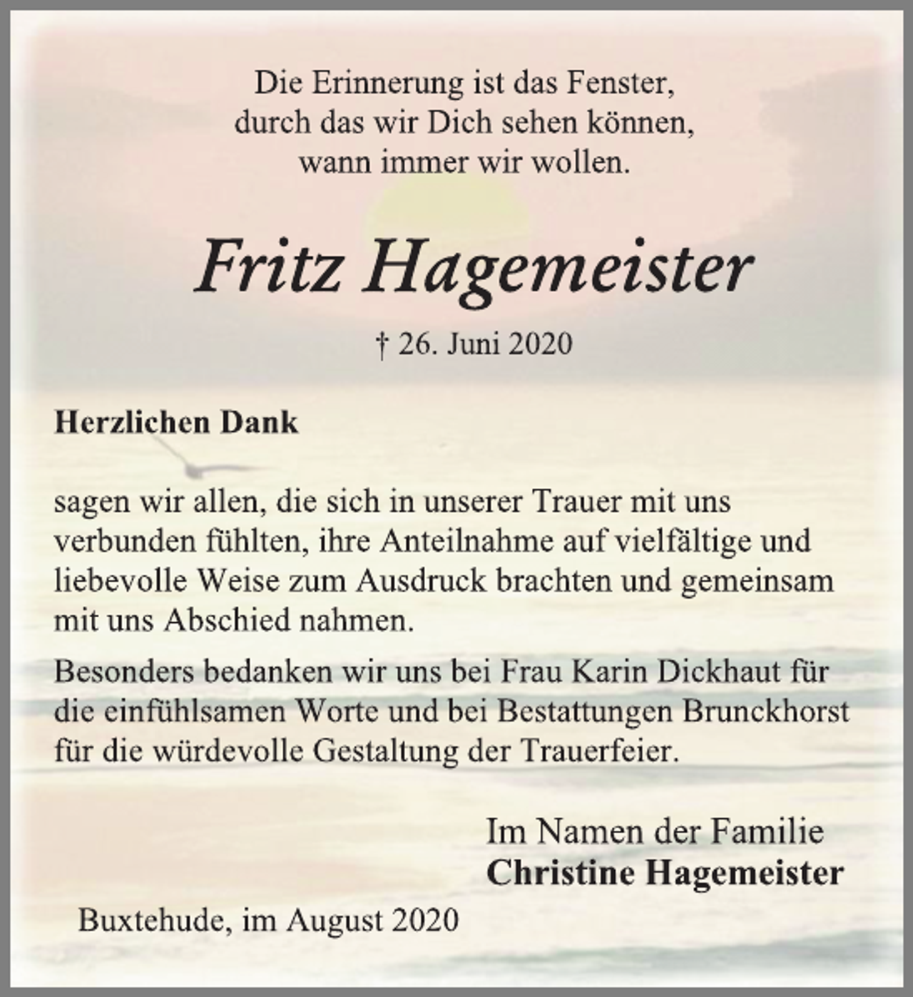 <p>Die Erinnerung ist das Fenster,<br />durch das wir Dich sehen können,<br />wann immer wir wollen.<br />Fritz Hagemeister<br />† 26. Juni 2020<br />Herzlichen Dank<br />sagen wir allen, die sich in unserer Trauer mit uns<br />verbunden fühlten, ihre Anteilnahme auf vielfältige und<br />liebevolle Weise zum Ausdruck brachten und gemeinsam<br />mit uns Abschied nahmen.<br />Besonders bedanken wir uns bei Frau Karin Dickhaut für die einfühlsamen Worte und bei Bestattungen Brunckhorst für die würdevolle Gestaltung der Trauerfeier.<br />Im Namen der Familie Christine Hagemeister<br />Buxtehude, im August 2020</p>