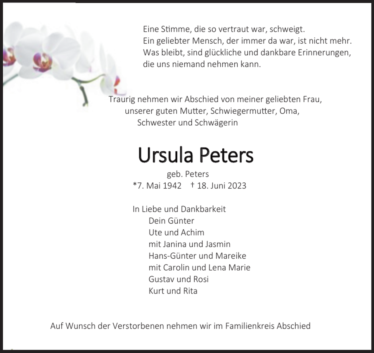 <p>Eine Stimme, die so vertraut war, schweigt.<br />Ein geliebter Mensch, der immer da war, ist nicht mehr.<br />Was bleibt, sind glückliche und dankbare Erinnerungen,<br />die uns niemand nehmen kann.<br />Traurig nehmen wir Abschied von meiner geliebten Frau,<br />unserer guten Mutter, Schwiegermutter, Oma,<br />Schwester und Schwägerin<br />Ursula Peters<br />geb. Peters<br />*7. Mai 1942 † 18. Juni 2023<br />In Liebe und Dankbarkeit<br />Dein Günter<br />Ute und Achim<br />mit Janina und Jasmin<br />Hans-Günter und Mareike<br />mit Carolin und Lena Marie<br />Gustav und Rosi<br />Kurt und Rita<br />Auf Wunsch der Verstorbenen nehmen wir im Familienkreis Abschied</p>