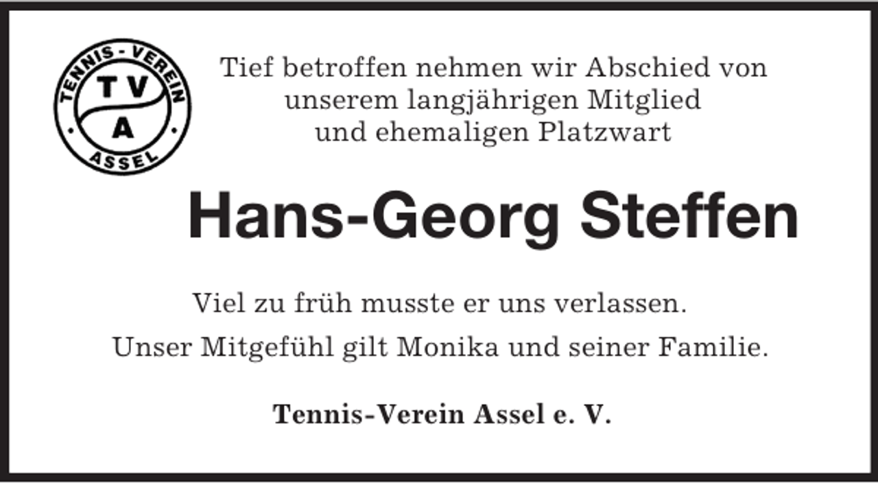 <p>Tief betroffen nehmen wir Abschied von<br />unserem langjährigen Mitglied<br />und ehemaligen Platzwart<br />Hans-Georg Steffen<br />Viel zu früh musste er uns verlassen.<br />Unser Mitgefühl gilt Monika und seiner Familie.<br />Tennis-Verein Assel e. V.</p>