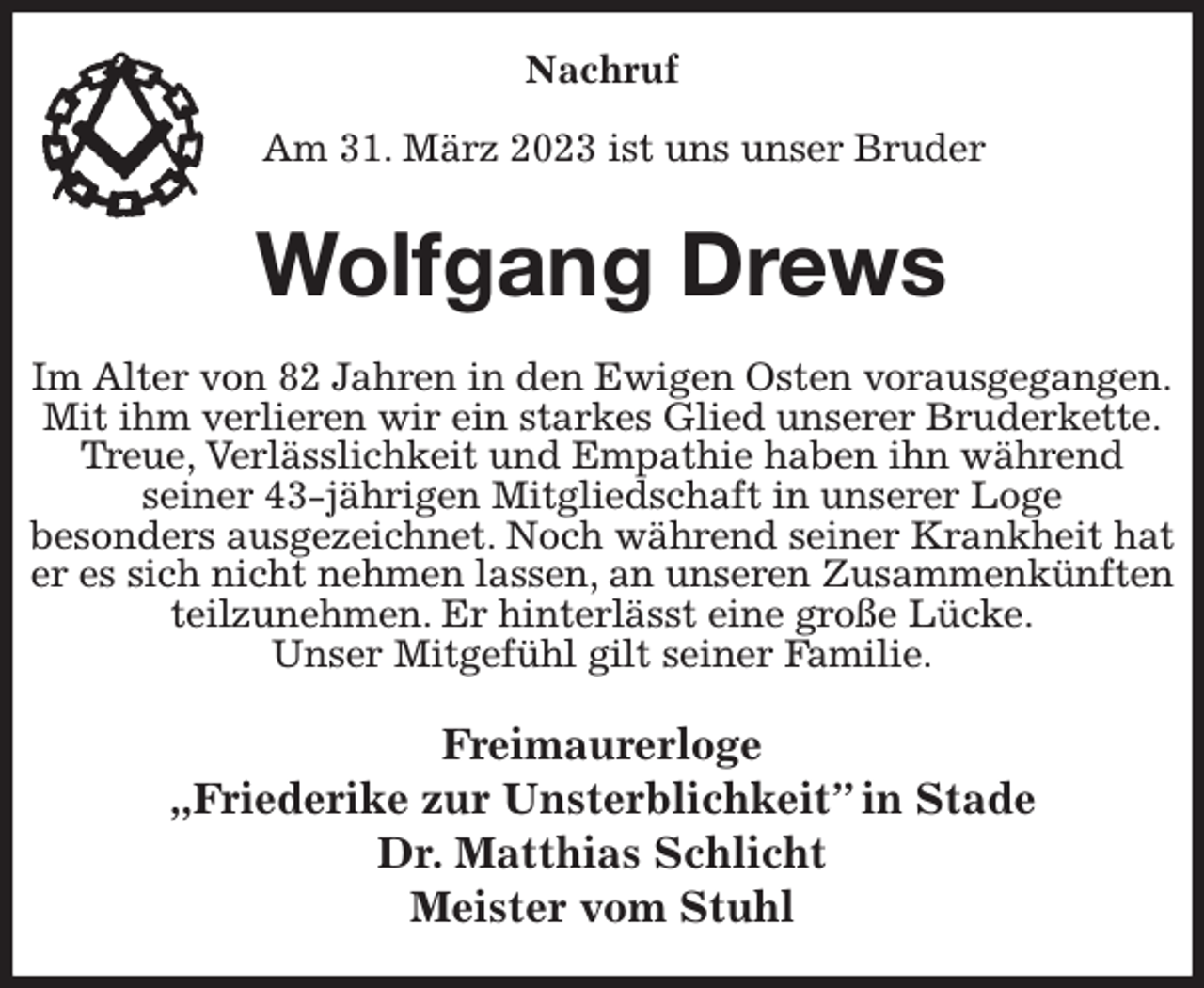<p>Nachruf</p><p>Am 31. März 2023 ist uns unser Bruder<br />Wolfgang Drews<br />Im Alter von 82 Jahren in den Ewigen Osten vorausgegangen.<br />Mit ihm verlieren wir ein starkes Glied unserer Bruderkette.<br />Treue, Verlässlichkeit und Empathie haben ihn während<br />seiner 43-jährigen Mitgliedschaft in unserer Loge<br />besonders ausgezeichnet. Noch während seiner Krankheit hat er es sich nicht nehmen lassen, an unseren Zusammenkünften teilzunehmen. Er hinterlässt eine große Lücke.<br />Unser Mitgefühl gilt seiner Familie.<br />Freimaurerloge<br />„Friederike zur Unsterblichkeit” in Stade<br />Dr. Matthias Schlicht<br />Meister vom Stuhl</p>