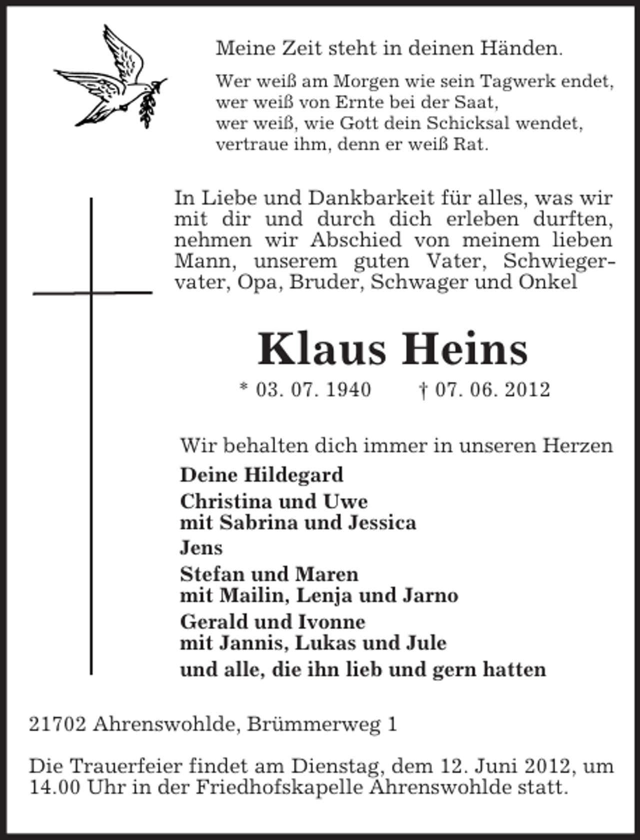 <p>Meine Zeit steht in deinen Händen.<br />Wer weiß am Morgen wie sein Tagwerk endet,<br />wer weiß von Ernte bei der Saat,<br />wer weiß, wie Gott dein Schicksal wendet,<br />vertraue ihm, denn er weiß Rat.</p><p>In Liebe und Dankbarkeit für alles, was wir<br />mit dir und durch dich erleben durften,<br />nehmen wir Abschied von meinem lieben<br />Mann, unserem guten Vater, Schwiegervater, Opa, Bruder, Schwager und Onkel</p><p>Klaus Heins<br />* 03. 07. 1940</p><p>† 07. 06. 2012</p><p>Wir behalten dich immer in unseren Herzen<br />Deine Hildegard<br />Christina und Uwe<br />mit Sabrina und Jessica<br />Jens<br />Stefan und Maren<br />mit Mailin, Lenja und Jarno<br />Gerald und Ivonne<br />mit Jannis, Lukas und Jule<br />und alle, die ihn lieb und gern hatten<br />21702 Ahrenswohlde, Brümmerweg 1<br />Die Trauerfeier findet am Dienstag, dem 12. Juni 2012, um<br />14.00 Uhr in der Friedhofskapelle Ahrenswohlde statt.</p>