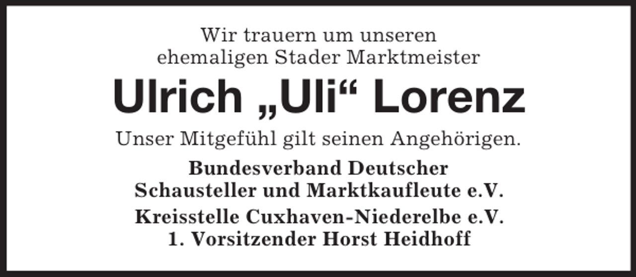 <p>Wir trauern um unseren<br />ehemaligen Stader Marktmeister<br />Ulrich „Uli“ Lorenz<br />Unser Mitgefühl gilt seinen Angehörigen.<br />Bundesverband Deutscher<br />Schausteller und Marktkaufleute e.V.<br />Kreisstelle Cuxhaven-Niederelbe e.V.<br />1. Vorsitzender Horst Heidhoff</p>