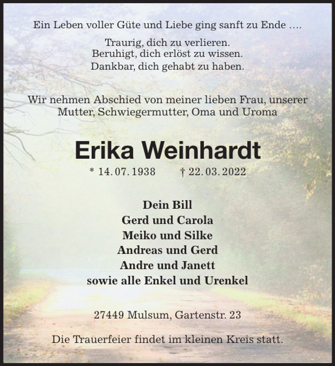 <p>Ein Leben voller Güte und Liebe ging sanft zu Ende ….<br />Traurig, dich zu verlieren.<br />Beruhigt, dich erlöst zu wissen.<br />Dankbar, dich gehabt zu haben.<br />Wir nehmen Abschied von meiner lieben Frau, unserer Mutter, Schwiegermutter, Oma und Uroma<br />Erika Weinhardt<br />* 14. 07. 1938 † 22. 03. 2022<br />Dein Bill<br />Gerd und Carola<br />Meiko und Silke<br />Andreas und Gerd<br />Andre und Janett<br />sowie alle Enkel und Urenkel<br />27449 Mulsum, Gartenstr. 23</p>
<p>Die Trauerfeier findet im kleinen Kreis statt.</p>