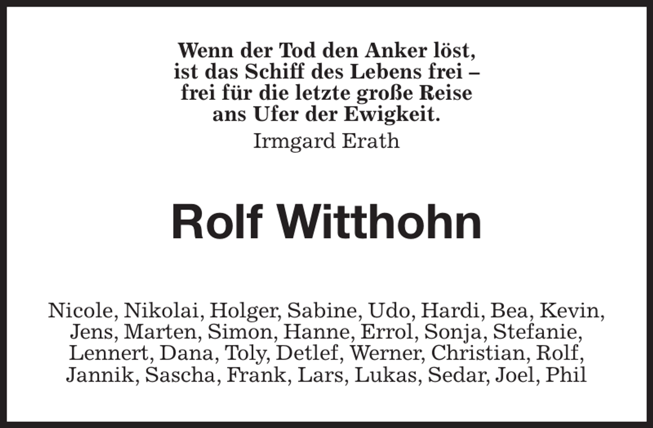 <p>Wenn der Tod den Anker löst,<br />ist das Schiff des Lebens frei -<br />frei für die letzte große Reise<br />ans Ufer der Ewigkeit.<br />Irmgard Erath<br />Rolf Witthohn</p><p>Nicole, Nikolai, Holger, Sabine, Udo, Hardi, Bea, Kevin,<br />Jens, Marten, Simon, Hanne, Errol, Sonja, Stefanie,<br />Lennert, Dana, Toly, Detlef, Werner, Christian, Rolf,<br />Jannik, Sascha, Frank, Lars, Lukas, Sedar, Joel, Phil</p>
