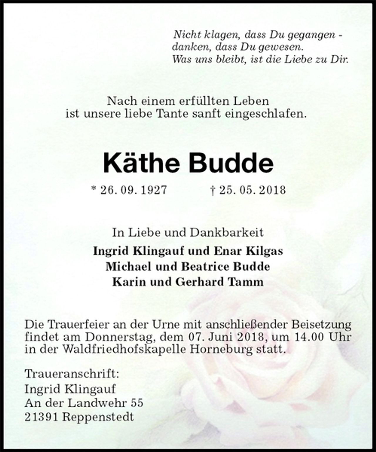 <p>Nicht klagen, dass Du gegangen -<br />danken, dass Du gewesen.<br />Was uns bleibt, ist die Liebe zu Dir.<br />Nach einem erfüllten Leben<br />ist unsere liebe Tante sanft eingeschlafen.<br />Käthe Budde<br />* 26. 09. 1927 † 25. 05. 2018<br />In Liebe und Dankbarkeit<br />Ingrid Klingauf und Enar Kilgas<br />Michael und Beatrice Budde<br />Karin und Gerhard Tamm<br />Die Trauerfeier an der Urne mit anschließender Beisetzung findet am Donnerstag, dem 07. Juni 2018, um 14.00 Uhr in der Waldfriedhofskapelle Horneburg statt.</p><p>Traueranschrift:<br />Ingrid Klingauf<br />An der Landwehr 55<br />21391 Reppenstedt</p>