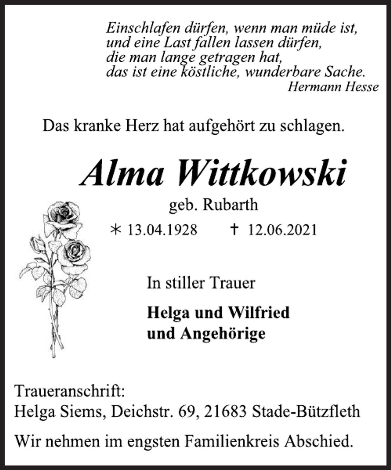 <p>Einschlafen dürfen, wenn man müde ist,<br />und eine Last fallen lassen dürfen,<br />die man lange getragen hat,<br />das ist eine köstliche, wunderbare Sache.<br />Hermann Hesse<br />Das kranke Herz hat aufgehört zu schlagen.<br />Alma Wittkowski<br />geb. Rubarth<br />* 13.04.1928 + 12.06.2021<br />In stiller Trauer<br />Helga und Wilfried<br />und Angehörige<br />Traueranschrift:<br />Helga Siems, Deichstr. 69, 21683 Stade-Bützfleth<br />Wir nehmen im engsten Familienkreis Abschied.</p>