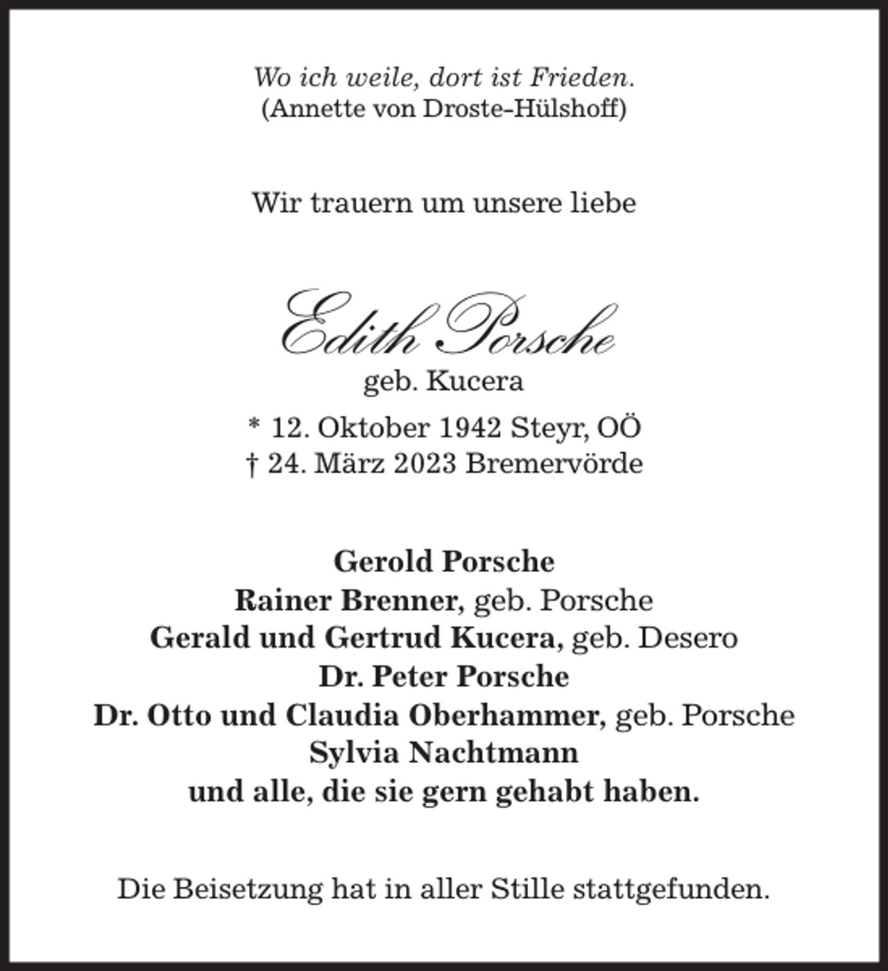 <p>Wo ich weile, dort ist Frieden.<br />(Annette von Droste-Hülshoff)<br />Wir trauern um unsere liebe<br />Edith Porsche<br />geb. Kucera<br />* 12. Oktober 1942 Steyr, OÖ<br />† 24. März 2023 Bremervörde<br />Gerold Porsche<br />Rainer Brenner, geb. Porsche<br />Gerald und Gertrud Kucera, geb. Desero<br />Dr. Peter Porsche<br />Dr. Otto und Claudia Oberhammer, geb. Porsche<br />Sylvia Nachtmann<br />und alle, die sie gern gehabt haben.<br />Die Beisetzung hat in aller Stille stattgefunden.</p>