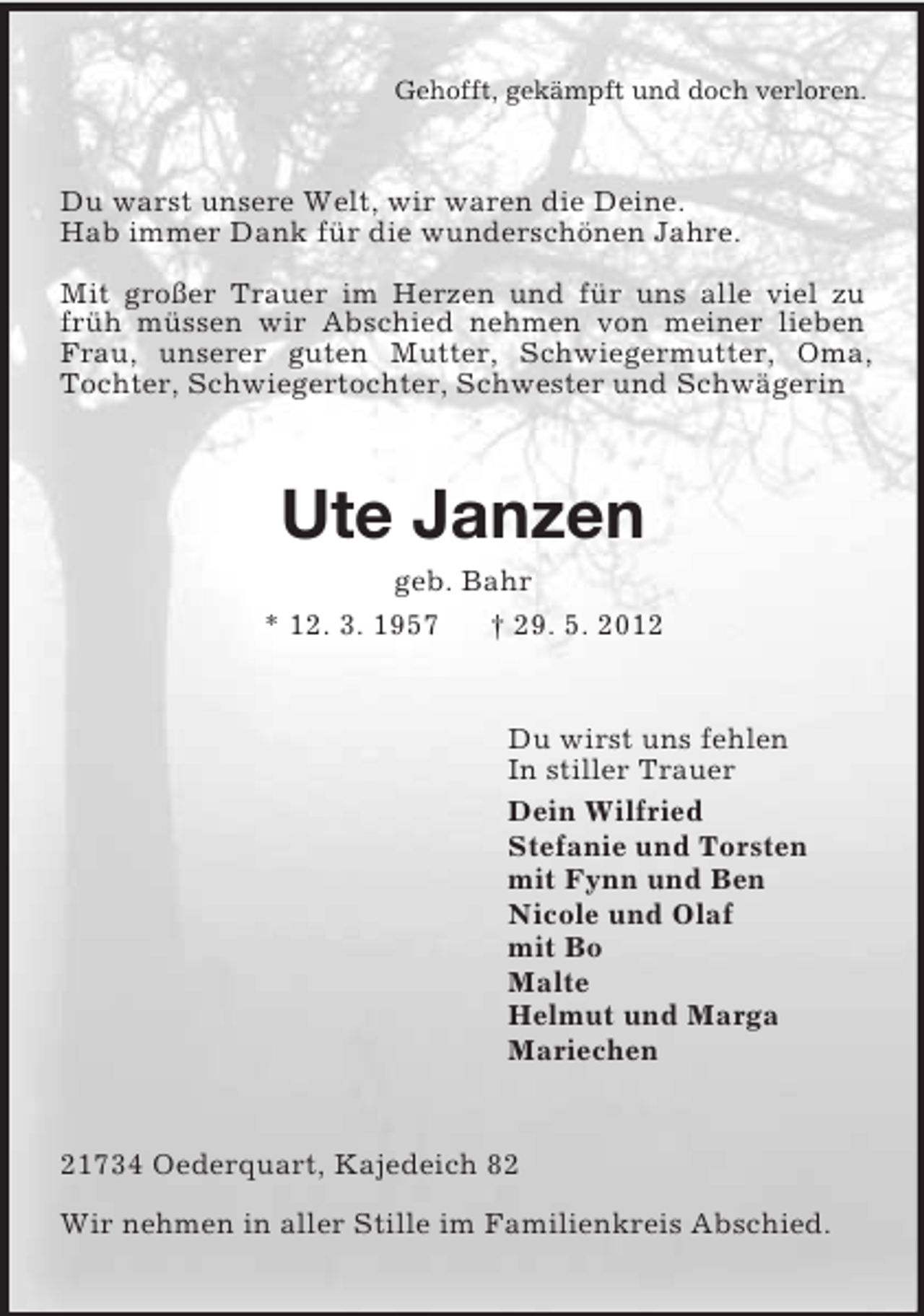 <p>Gehofft, gekämpft und doch verloren.<br />Du warst unsere Welt, wir waren die Deine.<br />Hab immer Dank für die wunderschönen Jahre.</p><p>Mit großer Trauer im Herzen und für uns alle viel zu früh müssen wir Abschied nehmen von meiner lieben Frau, unserer guten Mutter, Schwiegermutter, Oma, Tochter, Schwiegertochter, Schwester und Schwägerin<br />Ute Janzen<br />geb. Bahr<br />* 12. 3. 1957 † 29. 5. 2012<br />Du wirst uns fehlen<br />In stiller Trauer<br />Dein Wilfried<br />Stefanie und Torsten<br />mit Fynn und Ben<br />Nicole und Olaf<br />mit Bo<br />Malte<br />Helmut und Marga<br />Mariechen<br />21734 Oederquart, Kajedeich 82</p><p>Wir nehmen in aller Stille im Familienkreis Abschied.</p>