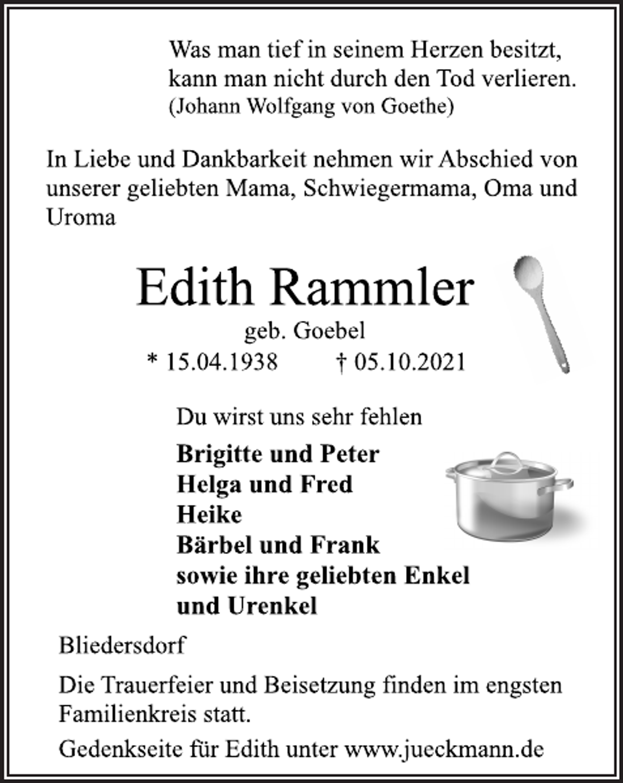 <p>Was man tief in seinem Herzen besitzt,<br />kann man nicht durch den Tod verlieren.<br />(Johann Wolfgang von Goethe)<br />In Liebe und Dankbarkeit nehmen wir Abschied von<br />unserer geliebten Mama, Schwiegermama, Oma und Uroma<br />Edith Rammler<br />geb. Goebel<br />* 15.04.1938 † 05.10.2021<br />Du wirst uns sehr fehlen<br />Brigitte und Peter<br />Helga und Fred<br />Heike<br />Bärbel und Frank<br />sowie ihre geliebten Enkel<br />und Urenkel<br />Bliedersdorf<br />Die Trauerfeier und Beisetzung finden im engsten<br />Familienkreis statt.<br />Gedenkseite für Edith unter www.jueckmann.de</p>