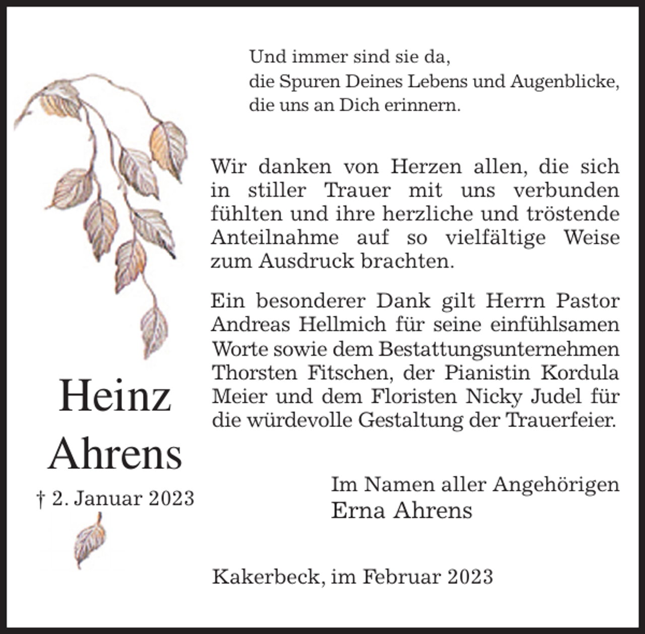 <p>Und immer sind sie da,<br />die Spuren Deines Lebens und Augenblicke,<br />die uns an Dich erinnern.<br />Wir danken von Herzen allen, die sich<br />in stiller Trauer mit uns verbunden<br />fühlten und ihre herzliche und tröstende Anteilnahme auf so vielfältige Weise zum Ausdruck brachten.<br />Ein besonderer Dank gilt Herrn Pastor Andreas Hellmich für seine einfühlsamen<br />Worte sowie dem Bestattungsunternehmen<br />Thorsten Fitschen, der Pianistin Kordula Meier und dem Floristen Nicky Judel für die würdevolle Gestaltung der Trauerfeier.<br />Im Namen aller Angehörigen<br />Erna Ahrens<br />Kakerbeck, im Februar 2023<br />Heinz<br />Ahrens<br />† 2. Januar 2023</p>