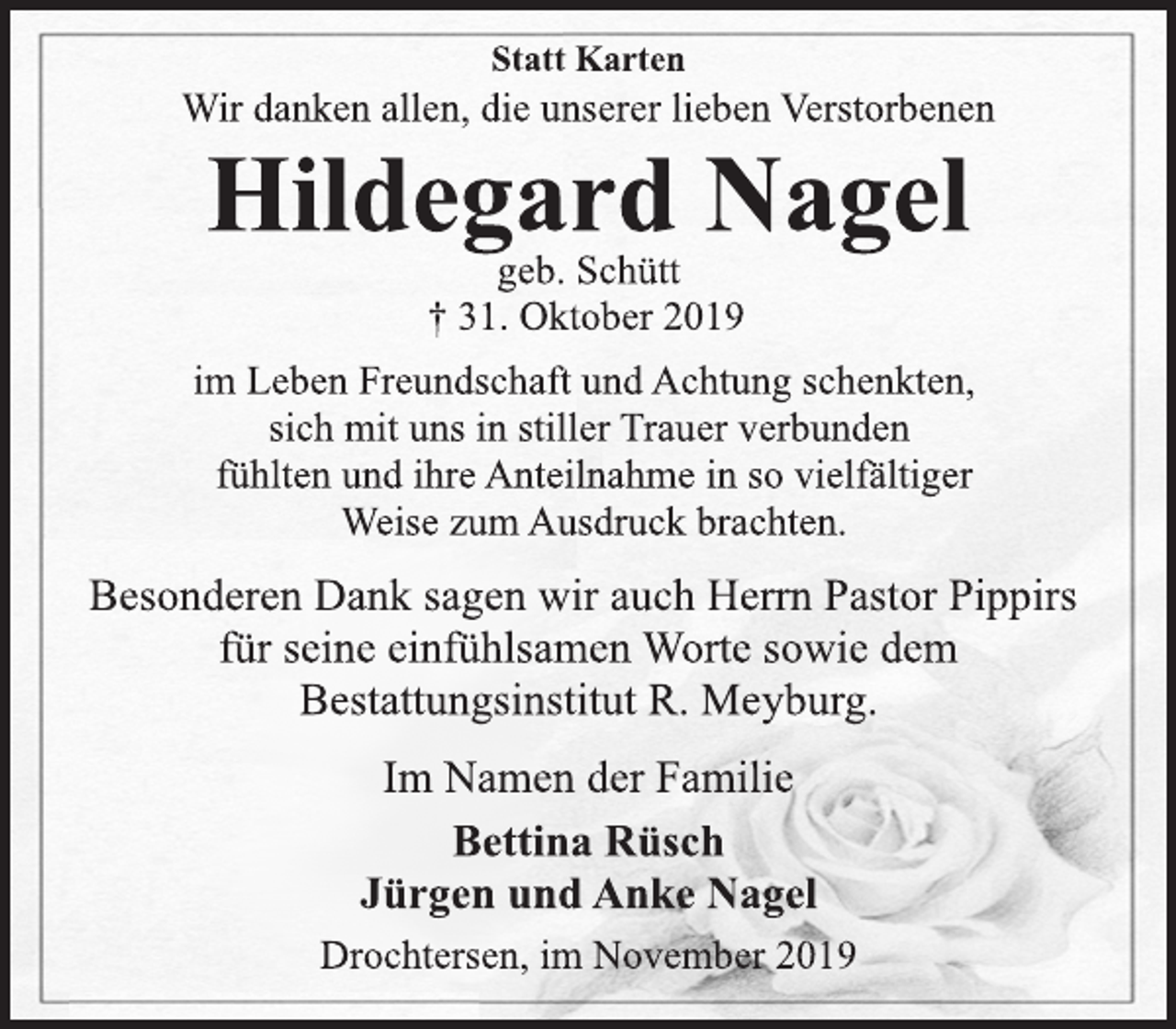 <p>Statt Karten<br />Wir danken allen, die unserer lieben Verstorbenen<br />Hildegard Nagel<br />geb. Schütt<br />† 31. Oktober 2019<br />im Leben Freundschaft und Achtung schenkten,<br />sich mit uns in stiller Trauer verbunden<br />fühlten und ihre Anteilnahme in so vielfältiger<br />Weise zum Ausdruck brachten.<br />Besonderen Dank sagen wir auch Herrn Pastor Pippirs<br />für seine einfühlsamen Worte sowie dem<br />Bestattungsinstitut R. Meyburg.<br />Im Namen der Familie<br />Bettina Rüsch<br />Jürgen und Anke Nagel<br />Drochtersen, im November 2019</p>