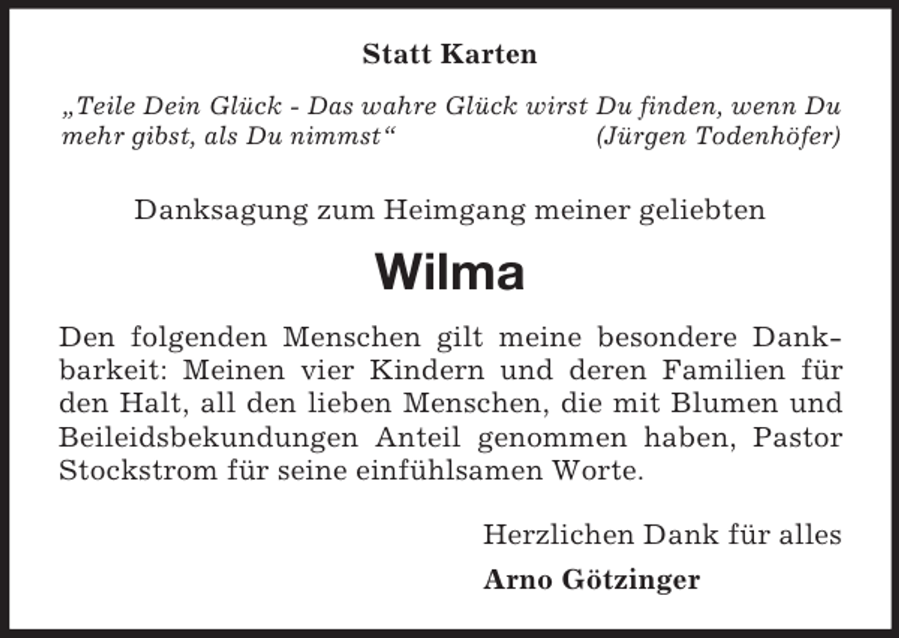 <p>„Teile Dein Glück - Das wahre Glück wirst Du finden, wenn Du mehr gibst, als Du nimmst“ (Jürgen Todenhöfer)<br />Statt Karten<br />Danksagung zum Heimgang meiner geliebten<br />Wilma<br />Den folgenden Menschen gilt meine besondere Dankbarkeit: Meinen vier Kindern und deren Familien für den Halt, all den lieben Menschen, die mit Blumen und<br />Beileidsbekundungen Anteil genommen haben, Pastor Stockstrom für seine einfühlsamen Worte.<br />Herzlichen Dank für alles<br />Arno Götzinger</p>