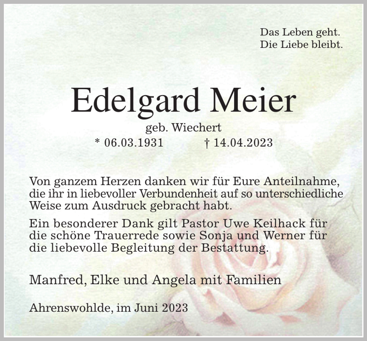 <p>Das Leben geht.<br />Die Liebe bleibt.<br />Edelgard Meier<br />geb. Wiechert<br />* 06.03.1931 † 14.04.2023<br />Von ganzem Herzen danken wir für Eure Anteilnahme,<br />die ihr in liebevoller Verbundenheit auf so unterschiedliche Weise zum Ausdruck gebracht habt.<br />Ein besonderer Dank gilt Pastor Uwe Keilhack für die schöne Trauerrede sowie Sonja und Werner für die liebevolle Begleitung der Bestattung.</p><p>Manfred, Elke und Angela mit Familien<br />Ahrenswohlde, im Juni 2023</p>