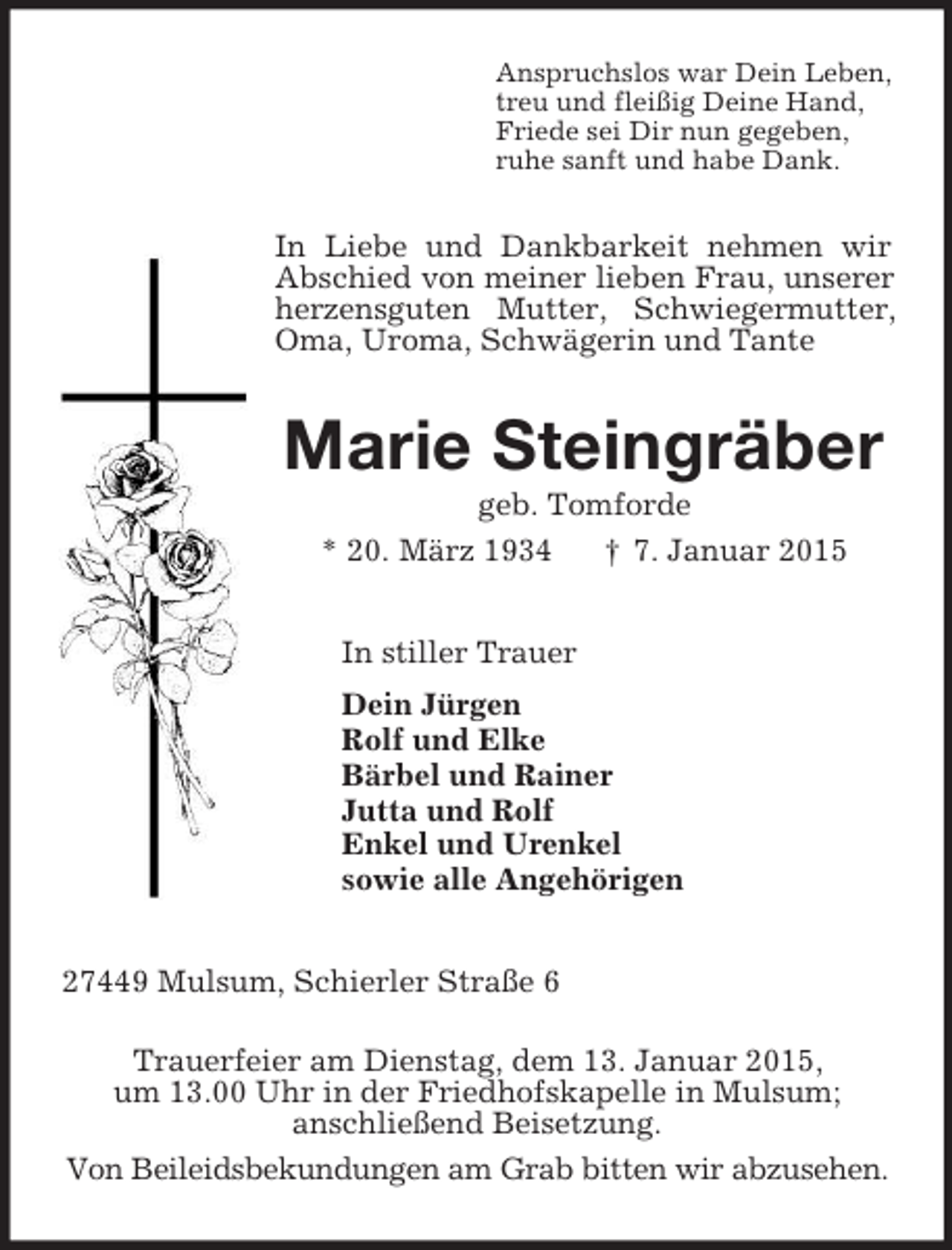 <p>Anspruchslos war Dein Leben,<br />treu und fleißig Deine Hand,<br />Friede sei Dir nun gegeben,<br />ruhe sanft und habe Dank.<br />In Liebe und Dankbarkeit nehmen wir Abschied von meiner lieben Frau, unserer herzensguten Mutter, Schwiegermutter, Oma, Uroma, Schwägerin und Tante<br />Marie Steingräber<br />geb. Tomforde<br />* 20. März 1934 † 7. Januar 2015<br />In stiller Trauer<br />Dein Jürgen<br />Rolf und Elke<br />Bärbel und Rainer<br />Jutta und Rolf<br />Enkel und Urenkel<br />sowie alle Angehörigen<br />27449 Mulsum, Schierler Straße 6</p><p>Trauerfeier am Dienstag, dem 13. Januar 2015,<br />um 13.00 Uhr in der Friedhofskapelle in Mulsum;<br />anschließend Beisetzung.<br />Von Beileidsbekundungen am Grab bitten wir abzusehen.</p>