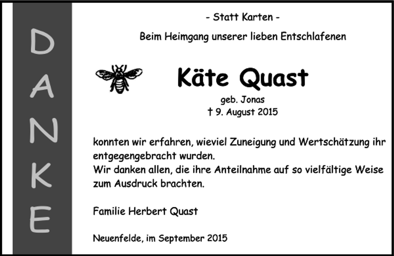 <p>- Statt Karten -<br />Beim Heimgang unserer lieben Entschlafenen<br />Käte Quast<br />geb. Jonas<br />† 9. August 2015<br />konnten wir erfahren, wieviel Zuneigung und Wertschätzung ihr<br />entgegengebracht wurden.<br />Wir danken allen, die ihre Anteilnahme auf so vielfältige Weise<br />zum Ausdruck brachten.<br />Familie Herbert Quast<br />Neuenfelde, im September 2015<br />D<br />A<br />N<br />K<br />E</p>