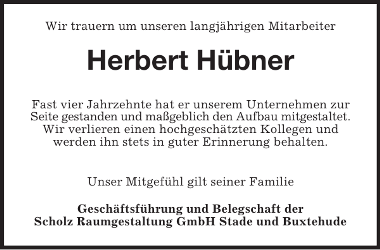 <p>Wir trauern um unseren langjährigen Mitarbeiter<br />Herbert Hübner<br />Fast vier Jahrzehnte hat er unserem Unternehmen zur Seite gestanden und maßgeblich den Aufbau mitgestaltet. Wir verlieren einen hochgeschätzten Kollegen und<br />werden ihn stets in guter Erinnerung behalten.</p><p>Unser Mitgefühl gilt seiner Familie<br />Geschäftsführung und Belegschaft der<br />Scholz Raumgestaltung GmbH Stade und Buxtehude</p>