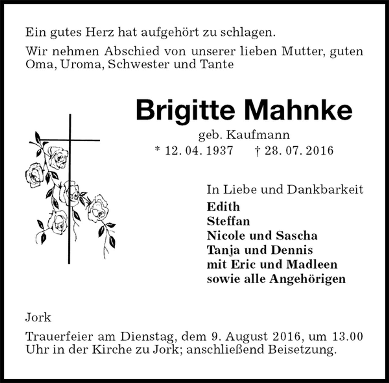 <p>Ein gutes Herz hat aufgehört zu schlagen.<br />Wir nehmen Abschied von unserer lieben Mutter, guten Oma, Uroma, Schwester und Tante<br />Brigitte Mahnke<br />geb. Kaufmann<br />* 12. 04. 1937 † 28. 07. 2016<br />In Liebe und Dankbarkeit<br />Edith<br />Steffan<br />Nicole und Sascha<br />Tanja und Dennis<br />mit Eric und Madleen<br />sowie alle Angehörigen<br />Jork<br />Trauerfeier am Dienstag, dem 9. August 2016, um 13.00 Uhr in der Kirche zu Jork; anschließend Beisetzung.</p>