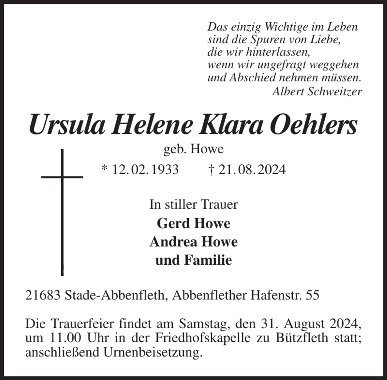 <p>Das einzig Wichtige im Leben<br />sind die Spuren von Liebe,<br />die wir hinterlassen,<br />wenn wir ungefragt weggehen<br />und Abschied nehmen müssen.<br />Albert Schweitzer<br />Ursula Helene Klara Oehlers<br />geb. Howe<br />* 12. 02. 1933 † 21. 08. 2024<br />In stiller Trauer<br />Gerd Howe<br />Andrea Howe<br />und Familie<br />21683 Stade-Abbenfleth, Abbenflether Hafenstr. 55</p><p>Die Trauerfeier findet am Samstag, den 31. August 2024, um 11.00 Uhr in der Friedhofskapelle zu Bützfleth statt; anschließend Urnenbeisetzung.</p>
