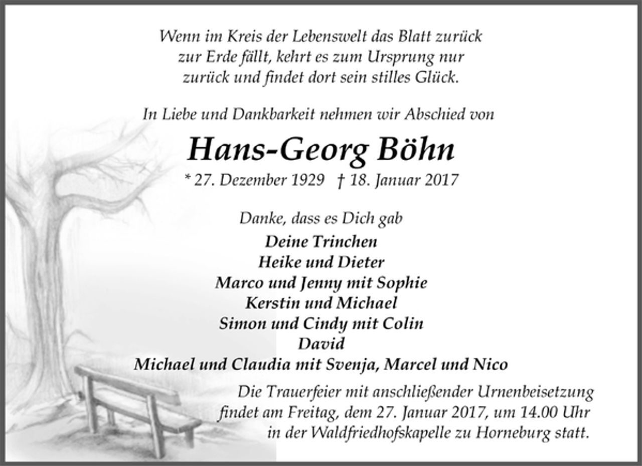 <p>Wenn im Kreis der Lebenswelt das Blatt zurück<br />zur Erde fällt, kehrt es zum Ursprung nur<br />zurück und findet dort sein stilles Glück.</p>
<p>In Liebe und Dankbarkeit nehmen wir Abschied von</p>
<p>Hans-Georg Böhn</p>
<p>* 27. Dezember 1929 † 18. Januar 2017</p>
<p>Danke, dass es Dich gab</p>
<p>Deine Trinchen<br />Heike und Dieter<br />Marco und Jenny mit Sophie<br />Kerstin und Michael<br />Simon und Cindy mit Colin<br />David<br />Michael und Claudia mit Svenja, Marcel und Nico</p>
<p>Die Trauerfeier mit anschließender Urnenbeisetzung<br />findet am Freitag, dem 27. Januar 2017, um 14.00 Uhr<br />in der Waldfriedhofskapelle zu Horneburg statt.</p>