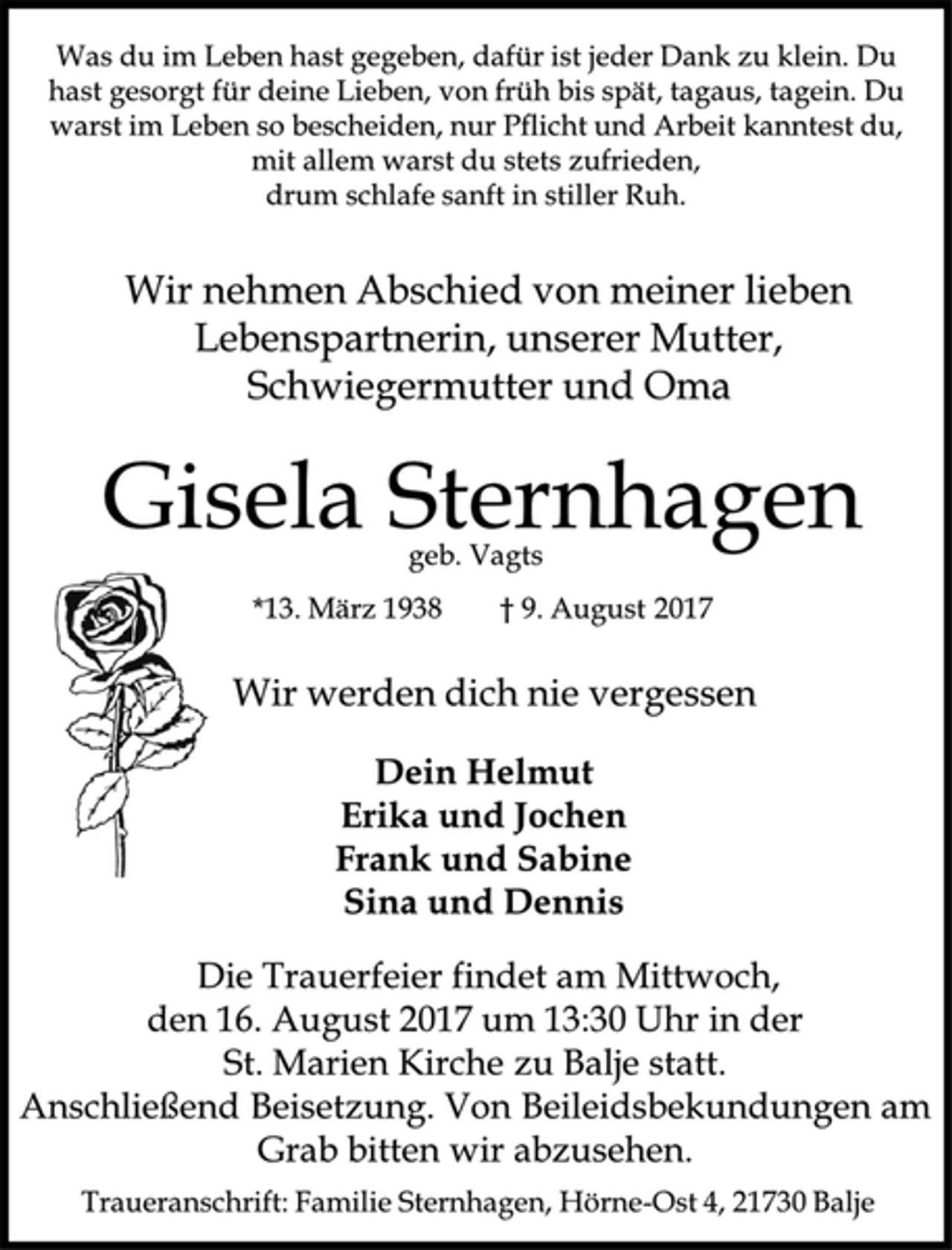 <p>Was du im Leben hast gegeben, dafür ist jeder Dank zu klein. Du hast gesorgt für deine Lieben, von früh bis spät, tagaus, tagein. Du warst im Leben so bescheiden, nur Pflicht und Arbeit kanntest du, mit allem warst du stets zufrieden, drum schlafe sanft in stiller Ruh.<br />Wir nehmen Abschied von meiner lieben Lebenspartnerin, unserer Mutter, Schwiegermutter und Oma<br />Gisela Sternhagen<br />geb. Vagts<br />*13. März 1938 † 9. August 2017<br />Wir werden dich nie vergessen<br />Dein Helmut<br />Erika und Jochen<br />Frank und Sabine<br />Sina und Dennis<br />Die Trauerfeier findet am Mittwoch, den 16. August 2017 um 13:30 Uhr in der St. Marien Kirche zu Balje statt.<br />Anschließend Beisetzung. Von Beileidsbekundungen am Grab bitten wir abzusehen.<br />Traueranschrift: Familie Sternhagen, Hörne-Ost 4, 21730 Balje</p>