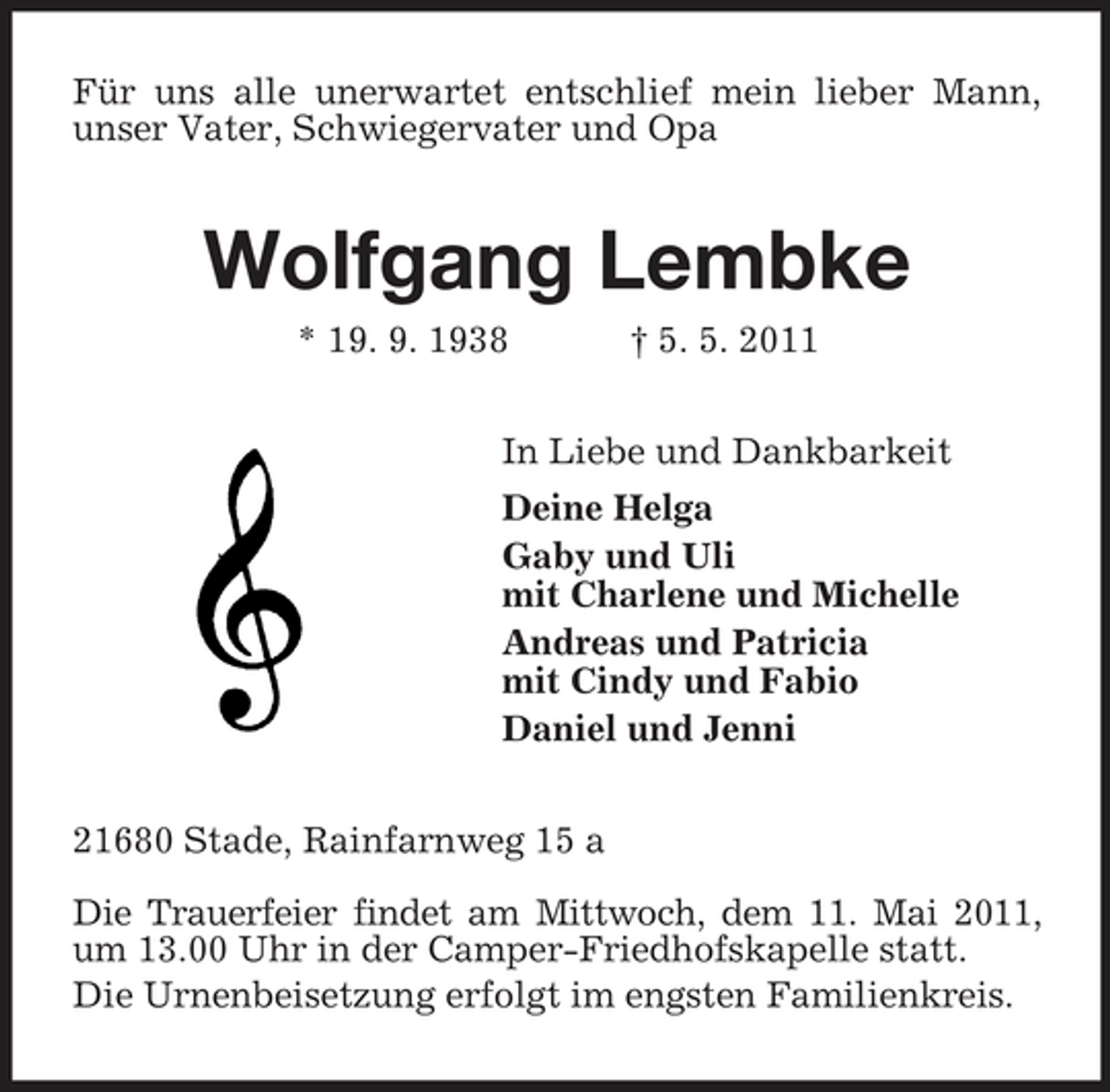 <p>Für uns alle unerwartet entschlief mein lieber Mann, unser Vater, Schwiegervater und Opa<br />Wolfgang Lembke<br />* 19. 9. 1938 † 5. 5. 2011<br />In Liebe und Dankbarkeit<br />Deine Helga<br />Gaby und Uli<br />mit Charlene und Michelle<br />Andreas und Patricia<br />mit Cindy und Fabio<br />Daniel und Jenni<br />21680 Stade, Rainfarnweg 15 a</p><p>Die Trauerfeier findet am Mittwoch, dem 11. Mai 2011,<br />um 13.00 Uhr in der Camper-Friedhofskapelle statt.<br />Die Urnenbeisetzung erfolgt im engsten Familienkreis.</p>