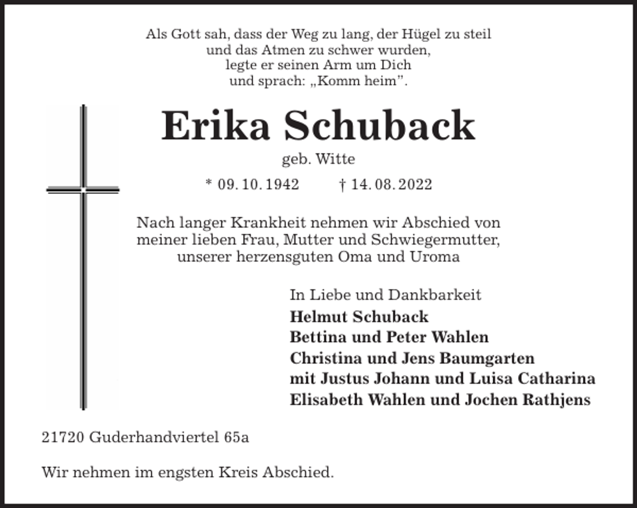 <p>Als Gott sah, dass der Weg zu lang, der Hügel zu steil<br />und das Atmen zu schwer wurden,<br />legte er seinen Arm um Dich<br />und sprach: „Komm heim”.<br />Erika Schuback<br />geb. Witte<br />* 09. 10. 1942 † 14. 08. 2022<br />Nach langer Krankheit nehmen wir Abschied von<br />meiner lieben Frau, Mutter und Schwiegermutter,<br />unserer herzensguten Oma und Uroma<br />In Liebe und Dankbarkeit<br />Helmut Schuback<br />Bettina und Peter Wahlen<br />Christina und Jens Baumgarten<br />mit Justus Johann und Luisa Catharina<br />Elisabeth Wahlen und Jochen Rathjens<br />21720 Guderhandviertel 65a</p><p>Wir nehmen im engsten Kreis Abschied.</p>