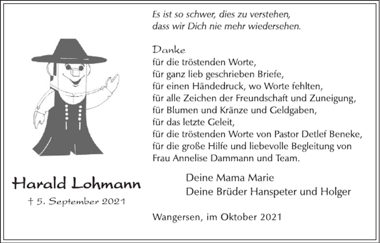 <p>Harald Lohmann<br />† 5. September 2021<br />Es ist so schwer, dies zu verstehen,<br />dass wir Dich nie mehr wiedersehen.<br />Danke<br />für die tröstenden Worte,<br />für ganz lieb geschrieben Briefe,<br />für einen Händedruck, wo Worte fehlten,<br />für alle Zeichen der Freundschaft und Zuneigung,<br />für Blumen und Kränze und Geldgaben,<br />für das letzte Geleit,<br />für die tröstenden Worte von Pastor Detlef Beneke,<br />für die große Hilfe und liebevolle Begleitung von<br />Frau Annelise Dammann und Team.<br />Deine Mama Marie<br />Deine Brüder Hanspeter und Holger<br />Wangersen, im Oktober 2021</p>