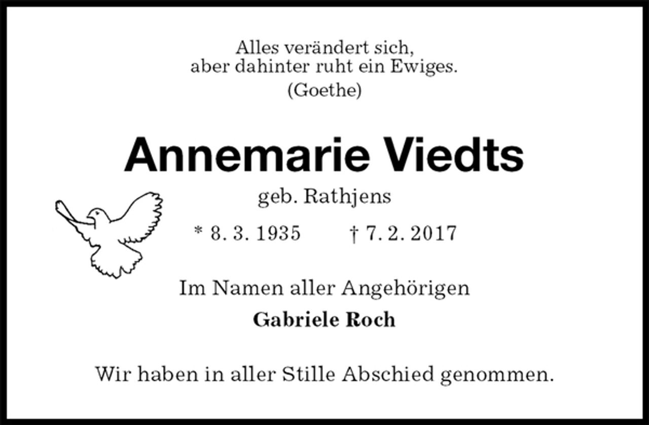 <p>Alles verändert sich,<br />aber dahinter ruht ein Ewiges.<br />(Goethe)<br />Annemarie Viedts<br />geb. Rathjens<br />* 8. 3. 1935 † 7. 2. 2017<br />Im Namen aller Angehörigen<br />Gabriele Roch<br />Wir haben in aller Stille Abschied genommen.</p>