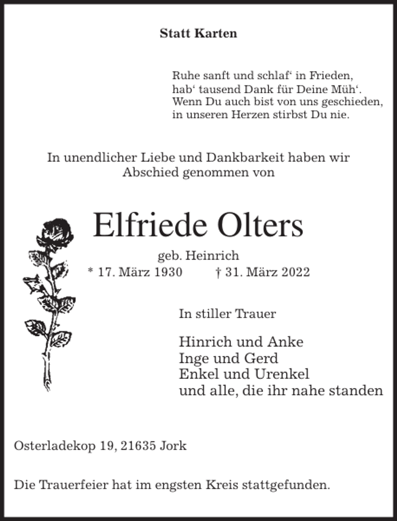 <p>Statt Karten<br />Ruhe sanft und schlaf' in Frieden,<br />hab' tausend Dank für Deine Müh'.<br />Wenn Du auch bist von uns geschieden,<br />in unseren Herzen stirbst Du nie.<br />In unendlicher Liebe und Dankbarkeit haben wir<br />Abschied genommen von<br />Elfriede Olters<br />geb. Heinrich<br />* 17. März 1930 † 31. März 2022<br />In stiller Trauer</p>
<p>Hinrich und Anke<br />Inge und Gerd<br />Enkel und Urenkel<br />und alle, die ihr nahe standen</p>
<p>Osterladekop 19, 21635 Jork</p>
<p>Die Trauerfeier hat im engsten Kreis stattgefunden.</p>
