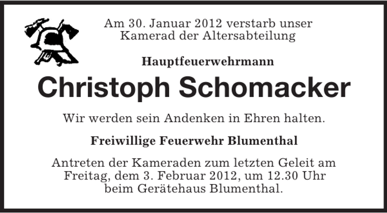 <p>Am 30. Januar 2012 verstarb unser<br />Kamerad der Altersabteilung</p><p>Hauptfeuerwehrmann<br />Christoph Schomacker<br />Wir werden sein Andenken in Ehren halten.<br />Freiwillige Feuerwehr Blumenthal<br />Antreten der Kameraden zum letzten Geleit am<br />Freitag, dem 3. Februar 2012, um 12.30 Uhr<br />beim Gerätehaus Blumenthal.</p>