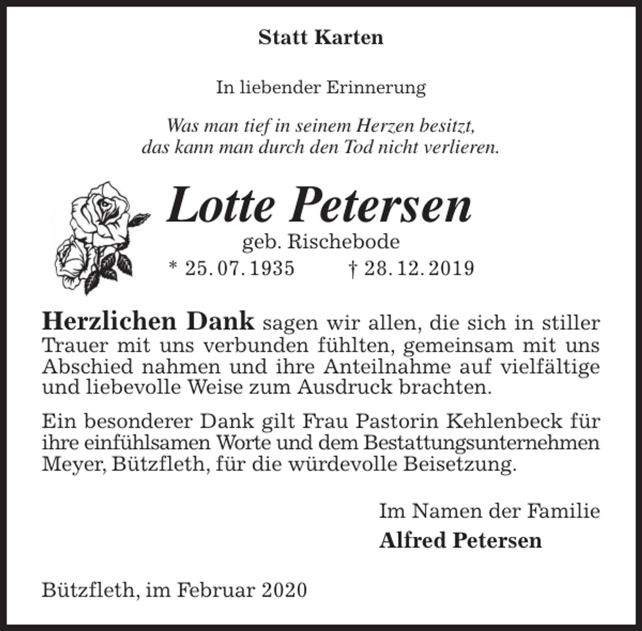<p>Statt Karten<br />In liebender Erinnerung</p>
<p>Was man tief in seinem Herzen besitzt,<br />das kann man durch den Tod nicht verlieren.<br />Lotte Petersen<br />geb. Rischebode<br />* 25. 07. 1935 † 28. 12. 2019<br />Herzlichen Dank sagen wir allen, die sich in stiller Trauer mit uns verbunden fühlten, gemeinsam mit uns Abschied nahmen und ihre Anteilnahme auf vielfältige und liebevolle Weise zum Ausdruck brachten.<br />Ein besonderer Dank gilt Frau Pastorin Kehlenbeck für ihre einfühlsamen Worte und dem Bestattungsunternehmen<br />Meyer, Bützfleth, für die würdevolle Beisetzung.<br />Im Namen der Familie<br />Alfred Petersen<br />Bützfleth, im Februar 2020</p>